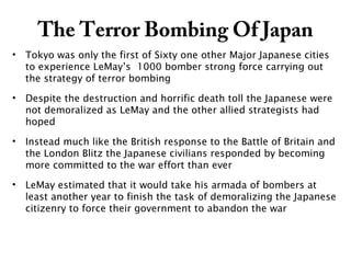 The Terror Bombing Of Japan
• Tokyo was only the first of Sixty one other Major Japanese cities
to experience LeMay’s 1000 bomber strong force carrying out
the strategy of terror bombing
• Despite the destruction and horrific death toll the Japanese were
not demoralized as LeMay and the other allied strategists had
hoped
• Instead much like the British response to the Battle of Britain and
the London Blitz the Japanese civilians responded by becoming
more committed to the war effort than ever
• LeMay estimated that it would take his armada of bombers at
least another year to finish the task of demoralizing the Japanese
citizenry to force their government to abandon the war
 