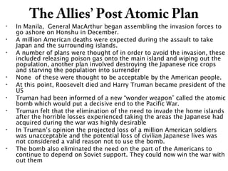 The Allies’ Post Atomic Plan
• In Manila, General MacArthur began assembling the invasion forces to
go ashore on Honshu in December.
• A million American deaths were expected during the assault to take
Japan and the surrounding islands.
• A number of plans were thought of in order to avoid the invasion, these
included releasing poison gas onto the main island and wiping out the
population, another plan involved destroying the Japanese rice crops
and starving the population into surrender
• None of these were thought to be acceptable by the American people.
• At this point, Roosevelt died and Harry Truman became president of the
US
• Truman had been informed of a new “wonder weapon” called the atomic
bomb which would put a decisive end to the Pacific War.
• Truman felt that the elimination of the need to invade the home islands
after the horrible losses experienced taking the areas the Japanese had
acquired during the war was highly desirable
• In Truman’s opinion the projected loss of a million American soldiers
was unacceptable and the potential loss of civilian Japanese lives was
not considered a valid reason not to use the bomb.
• The bomb also eliminated the need on the part of the Americans to
continue to depend on Soviet support. They could now win the war with
out them
 