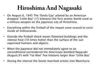 Hiroshima And Nagasaki
• On August 6, 1945 The “Enola Gay“ piloted by an American
dropped “Little Boy” (15 kilotons) the first atomic bomb used as
a military weapon on the Japanese city of Hiroshima.
• Everything within the fireball of the impact zone ceased to exist
inside of milliseconds.
• Outside the fireball shock waves flattened buildings and the
intense heat (10 times hotter than the surface of the sun
vaporized humans and objects.
• When the Japanese did not immediately agree to an
unconditional surrendered the Americans bombed Nagasaki
(August,9th
) with “Fat Man” five kilotons larger than “Little Boy”
• During the interval the Soviet marched armies into Manchuria
 