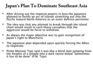 Japan’s Plan To Dominate Southeast Asia
 After driving out the imperial powers in Asia the Japanese
planned to fortify an arc of islands stretching out into the
Pacific toward North America as an outer defence perimeter
 The idea was that any attempt to break through the island
chain would result in such heavy casualties that the
aggressor would be force to withdraw.
 As always the major objective was to gain recognition of
Japan’s right to Manchuria
 The Japanese plan depended upon quickly forcing the Allies
to negotiate.
 Prime Minister Tojo said it was like a blind man jumping from
the heights of a temple into a dark ravine below “Sometimes
it has to be done” (P.M. Tojo)
 