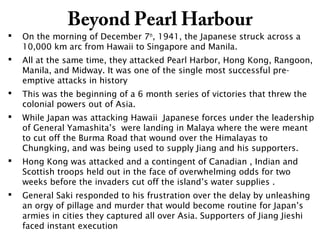 Beyond Pearl Harbour
 On the morning of December 7th
, 1941, the Japanese struck across a
10,000 km arc from Hawaii to Singapore and Manila.
 All at the same time, they attacked Pearl Harbor, Hong Kong, Rangoon,
Manila, and Midway. It was one of the single most successful pre-
emptive attacks in history
 This was the beginning of a 6 month series of victories that threw the
colonial powers out of Asia.
 While Japan was attacking Hawaii Japanese forces under the leadership
of General Yamashita’s were landing in Malaya where the were meant
to cut off the Burma Road that wound over the Himalayas to
Chungking, and was being used to supply Jiang and his supporters.
 Hong Kong was attacked and a contingent of Canadian , Indian and
Scottish troops held out in the face of overwhelming odds for two
weeks before the invaders cut off the island’s water supplies .
 General Saki responded to his frustration over the delay by unleashing
an orgy of pillage and murder that would become routine for Japan’s
armies in cities they captured all over Asia. Supporters of Jiang Jieshi
faced instant execution
 