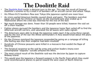 The Doolittle Raid
• The Doolittle Raid marks a decisive turn in the war. This was the result of General
Doolittle’s scheme to fly a small # of bombers off an aircraft carrier and attack Tokyo.
• His fifteen B-25 bombers flew over Tokyo (the Japanese capital) one noon hour.
• As sirens wailed American bombs caused shock and panic. The bombers overshot
Japan and made for Chinese air bases on the mainland (one plan ended up in
Vladivostok where the crew was interned for the rest of the war)
• Not much damage was done. Fewer than 50 people were killed, however the raid set
off a chain reaction.
• Fighter planes pursued the bombers and the Japanese home fleet sailed off to find the
American aircraft carriers, and saturated the air-waves with radio signals
• The Americans were able to break the Japanese codes (part 2) by using these signals
and for the rest of the war the Allied commanders in Asia would know about the plans
of the Japanese.
• On the Chinese mainland the Japanese responded by going on a rampage of killing
(the feeling was that their emperor had been insulted)
• Hundreds of Chinese peasants were killed in a massacre that outdid the Rape of
Nanking
• The fanatical response to the raid by army and civilian leaders (many even
contemplated “seppuku” suicide) amazed the Allies.
• The most critical result of the Doolittle raid was the decision by Japan to capture
Midway Island.
• This would give the Japanese a forward outpost in the Pacific from which they could
send reconnaissance planes to patrol toward the west coast of North America
 