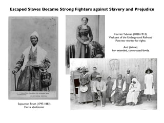 Escaped Slaves Became Strong Fighters against Slavery and Prejudice Sojourner Truth (1797-1883) Fierce abolitionist Harriet Tubman (1820-1913) Vital part of the Underground Railroad Post-war worker for rights And (below) her extended, constructed family 
