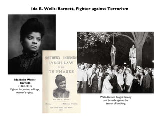 Ida B. Wells-Barnett, Fighter against Terrorism Ida Belle Wells-Barnett (1862-1931) Fighter for justice, suffrage, women’s rights,  Wells-Barnett fought fiercely and bravely against the terror of lunching 