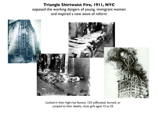 Triangle Shirtwaist Fire, 1911, NYC exposed the working dangers of young, immigrant women and inspired a new wave of reform Locked in their high-rise factory, 123 suffocated, burned, or jumped to their deaths, most girls aged 13 to 23 