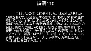 詩篇110
主は、私の主に仰せられる。「わたしがあなた
の敵をあなたの足台とするまでは、わたしの右の座に
着いていよ。」 主は、あなたの力強い杖をシオンから
伸ばされる。「あなたの敵の真中で治めよ。」 あなたの
民は、あなたの戦いの日に、聖なる飾り物を着けて、
夜明け前から喜んで仕える。あなたの若者は、あなた
にとっては、朝露のようだ。 主は誓い、そしてみこころ
を変えない。「あなたは、メルキゼデクの例にならい、
とこしえに祭司である。」
 