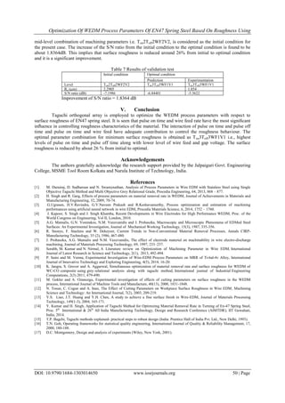 Optimization Of WEDM Process Parameters Of EN47 Spring Steel Based On Roughness Using
DOI: 10.9790/1684-1303014650 www.iosrjournals.org 50 | Page
mid-level combination of machining parameters i.e. Ton2Toff2WF2V2, is considered as the initial condition for
the present case. The increase of the S/N ratio from the initial condition to the optimal condition is found to be
about 1.8364dB. This implies that surface roughness is reduced around 26% from initial to optimal condition
and it is a significant improvement.
Table 7 Results of validation test
Initial condition Optimal condition
Prediction Experimentation
Level Ton2Toff2WF2V2 Ton3Toff3WF1V1 Ton3Toff3WF1V1
Ra (µm) 2.2905 1.854
S/N ratio (dB) -7.1986 -6.84401 -5.3622
Improvement of S/N ratio = 1.8364 dB
V. Conclusion
Taguchi orthogonal array is employed to optimize the WEDM process parameters with respect to
surface roughness of EN47 spring steel. It is seen that pulse on time and wire feed rate have the most signiﬁcant
inﬂuence in controlling roughness characteristics of the material. The interaction of pulse on time and pulse off
time and pulse on time and wire feed have adequate contribution to control the roughness behaviour. The
optimal parameter combination for minimum surface roughness is obtained as Ton3Toff3WF1V1 i.e., highest
levels of pulse on time and pulse off time along with lower level of wire feed and gap voltage. The surface
roughness is reduced by about 26 % from initial to optimal.
Acknowledgements
The authors gratefully acknowledge the research support provided by the Jalpaiguri Govt. Engineering
College, MSME Tool Room Kolkata and Narula Institute of Technology, India.
References
[1] M. Durairaj, D. Sudharsun and N. Swamynathan, Analysis of Process Parameters in Wire EDM with Stainless Steel using Single
Objective Taguchi Method and Multi Objective Grey Relational Grade, Procedia Engineering, 64, 2013, 868 – 877.
[2] H. Singh and R. Garg, Effects of process parameters on material removal rate in WEDM, Journal of Achievements in Materials and
Manufacturing Engineering, 32, 2009, 70-74.
[3] G.Ugrasen, H.V.Ravindra, G.V.Naveen Prakash and R.Keshavamurthy, Process optimization and estimation of machining
performances using artificial neural network in wire EDM, Procedia Materials Science, 6, 2014, 1752 – 1760.
[4] J. Kapoor, S. Singh and J. Singh Khamba, Recent Developments in Wire Electrodes for High Performance WEDM, Proc. of the
World Congress on Engineering, Vol II, London, 2010.
[5] A.G. Mamalis, G.N. Vosniakos, N.M. Vaxevanidis and J. Prohaszka, Macroscopic and Microscopic Phenomena of EDMed Steel
Surfaces: An Experimental Investigation, Journal of Mechanical Working Technology, 15(3), 1987, 335-356.
[6] R. Snoeys, F. Staelens and W. Dekeyser, Current Trends in Non-Conventional Material Removal Processes, Annals CIRP-
Manufacturing Technology, 35 (2), 1986, 467-480.
[7] J. Prohaszka, A.G. Mamalis and N.M. Vaxevanidis, The effect of electrode material on machinability in wire electro-discharge
machining, Journal of Materials Processing Technology, 69, 1997, 233–237.
[8] Sorabh, M. Kumar and N. Nirmal, A Literature review on Optimization of Machining Parameter in Wire EDM, International
Journal of Latest Research in Science and Technology, 2(1), 2013, 492-494.
[9] P. Saini and M. Verma, Experimental Investigation of Wire-EDM Process Parameters on MRR of Ti-6al-4v Alloy, International
Journal of Innovative Technology and Exploring Engineering, 4(5), 2014, 16-20.
[10] K. Jangra, S. Grover and A. Aggarwal, Simultaneous optimization of material removal rate and surface roughness for WEDM of
WC-CO composite using grey relational analysis along with taguchi method, International journal of Industrial Engineering
Computations, 2(3) 2011, 479-490.
[11] M. Gokler and A. Ozanozgu, Experimental investigation of effects of cutting parameters on surface roughness in the WEDM
process, International Journal of Machine Tools and Manufacture, 40(13), 2000, 1831-1848.
[12] N. Tosun, C. Cogun and A. Inan, The Effect of Cutting Parameters on Workpiece Surface Roughness in Wire EDM, Machining
Science and Technology: An International Journal, 7(2), 2003, 209-219.
[13] Y.S. Liao, J.T. Huang and Y.H. Chen, A study to achieve a fine surface finish in Wire-EDM, Journal of Materials Processing
Technology, 149(1-3), 2004, 165-171.
[14] Y. Kumar and H. Singh, Application of Taguchi Method for Optimizing Material Removal Rate in Turning of En-47 Spring Steel,
Proc. 5th
International & 26th
All India Manufacturing Technology, Design and Research Conference (AIMTDR), IIT Guwahati,
India, 2014.
[15] T.P. Bagchi, Taguchi methods explained- practical steps to robust design (India: Prentice Hall of India Pvt. Ltd., New Delhi, 1993).
[16] T.N. Goh, Operating frameworks for statistical quality engineering, International Journal of Quality & Reliability Management, 17,
2000, 180-188.
[17] D.C. Montgomery, Design and analysis of experiments (Wiley, New York, 2001).
 
