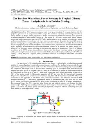 IOSR Journal of Mechanical and Civil Engineering (IOSR-JMCE)
e-ISSN: 2278-1684,p-ISSN: 2320-334X, Volume 13, Issue 3 Ver. IV (May- Jun. 2016), PP 36-44
www.iosrjournals.org
DOI: 10.9790/1684-1303043644 www.iosrjournals.org 36 | Page
Gas Turbines Waste Heat/Power Recovery in Tropical Climate
Zones: Analysis to Inform Decision Making.
A.M.K.El-Ghonemy
Mechatronics engineering department, High Institute of Engineering and Textile Technology, Egypt
Abstract: Gas turbines (GTs) are commonly used in the power generation field. In some applications, it is the
preferred option due to its compactness and low weight. Site conditions especially ambient temperature has a
strong influence on the gas turbine performance. The gas turbines power plant that is currently under operation
in northern kingdom of Saudi Arabia consists of 7 gas turbine of 25MW each. In this area, during summer
season, the ambient temperature may reach 50 °C when peak demand occurred, resulting in lower power output
and consequently, the problem of electricity black-out occurs unless power demand is decreased. The present
paper is mainly prepared to support GTs plant decision makers (technically and economically). A mathematical
model was prepared firstly to study the effect of site conditions on the performance of the above mentioned GTs
plant. Secondly, the investment cost to add an absorption chiller is to be justified. The results showed that,
about 20% of the power output is lost due to increasing the ambient air temperature, from 15 oC (design
conditions) up to 50 o
C (actual site conditions). Moreover for hot climate countries, adding an absorption
chiller for existing GT plants is strongly recommended which is financially justified (payback period=1.14 year
or less). Finally, for future GT power plants, gas turbines with inlet air cooling are advised for hot climate
zones.
Keywords: Gas turbines power plants, power loss, hot climates, and analysis.
I. Introduction
The operation of a GT is based on the Brayton cycle (Figure 1), where fuel is mixed with compressed
air (fuel oil or natural gas) and burned under constant pressure conditions. The resultant hot gas expands through
a gas turbine to produce a mechanical work. More than 50 percent of the turbine output power is consumed by
the compressor. The simple cycle is the most basic operating cycle of gas turbines with plant efficiencies
ranging from about 30% to 40 % (8968‐11606 kJ/kWh)[1-8].In some cases of designs, to assure easy starting of
GT, two bleeds are fitted at the 6th
and 11th
stage of the compressor. They remain open during the start up to
90% of the design speed [1-8].Production capacities of GTS are rated by the International Standards
Organization (ISO):Air inlet conditions: air temperature 15C, 60% RH, absolute Pressure 101.325 KPa. Such
conditions are not applicable in hot climate zones, especially in summer. The difference between the ISO
standard conditions of 15 C and the hot summer peak periods of approximately 40C, may result in a 20% drop
in GT output[1-16].Some researches [17-53] were focused on cooling the inlet air for power augmentation.
Environmental issues like NOx reduction using bypass air and catalyst systems were focused by other
researches [54-77].Using new catalytic combustors, the future target of NOx emission is2 ppm. Also for future
plants, CO2 capture and storage system isincluded[59,69].Finally, integration between solar energy and GTs
were studied for future applications [53-69].
Figure (1): Gas Turbine Simple Cycle [3]
Generally, to increase the gas turbine specific power output, the researchers and designers has been
focused on[9]:
 