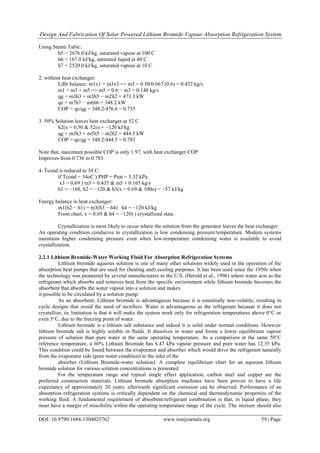Design And Fabrication Of Solar Powered Lithium Bromide Vapour Absorption Refrigeration System
DOI: 10.9790/1684-1304025762 www.iosrjournals.org 59 | Page
Using Steam Table:
h5 = 2676.0 kJ/kg, saturated vapour at 100 C
h6 = 167.0 kJ/kg, saturated liquid at 40 C
h7 = 2520.0 kJ/kg, saturated vapour at 10 C
2. without heat exchanger:
LiBr balance: m1x1 = m3x3 => m3 = 0.50/0.667 (0.6) = 0.452 kg/s
m1 = m3 + m5 => m5 = 0.6 − m3 = 0.148 kg/s
qg = m3h3 + m5h5 − m2h2 = 473.3 kW
qe = m7h7 − m6h6 = 348.2 kW
COP = qe/qg = 348.2/476.6 = 0.735
3. 50% Solution leaves heat exchanger at 52 C
h2(x = 0.50 & 52o) = −120 kJ/kg
qg = m3h3 + m5h5 − m2h2 = 444.5 kW
COP = qe/qg = 348.2/444.5 = 0.783
Note that, maximum possible COP is only 1.97, with heat exchanger COP
Improves from 0.736 to 0.783.
4. Tcond is reduced to 34 C:
if Tcond = 34oC ) PHP = Psat = 5.32 kPa.
x3 = 0.69 ) m3 = 0.435 & m5 = 0.165 kg/s
h1 = −168, h2 = −120 & h3(x = 0.69 & 100o) = −57 kJ/kg
Energy balance in heat exchanger:
m1(h2 − h1) = m3(h3 − h4) h4 = −120 kJ/kg
From chart, x = 0.69 & h4 = −120) ) crystallized state.
Crystallization is most likely to occur where the solution from the generator leaves the heat exchanger.
An operating condition conducive to crystallization is low condensing pressure/temperature. Modern systems
maintains higher condensing pressure even when low-temperature condensing water is available to avoid
crystallization.
2.2.1 Lithium Bromide-Water Working Fluid For Absorption Refrigeration Systems
Lithium bromide aqueous solution is one of many other solutions widely used in the operation of the
absorption heat pumps that are used for (heating and) cooling purposes. It has been used since the 1950s when
the technology was pioneered by several manufacturers in the U.S. (Herold et al., 1996) where water acts as the
refrigerant which absorbs and removes heat from the specific environment while lithium bromide becomes the
absorbent that absorbs the water vapour into a solution and makes
it possible to be circulated by a solution pump.
As an absorbent, Lithium bromide is advantageous because it is essentially non-volatile, resulting in
cycle designs that avoid the need of rectifiers. Water is advantageous as the refrigerant because it does not
crystallize; its limitation is that it will make the system work only for refrigeration temperatures above 0°C or
even 5°C, due to the freezing point of water.
Lithium bromide is a lithium salt substance and indeed it is solid under normal conditions. However
lithium bromide salt is highly soluble in fluids. It dissolves in water and forms a lower equilibrium vapour
pressure of solution than pure water at the same operating temperature. As a comparison at the same 50°C
reference temperature, a 60% Lithium Bromide has 6.47 kPa vapour pressure and pure water has 12.35 kPa.
This condition could be found between the evaporator and absorber which would drive the refrigerant naturally
from the evaporator side (pure water condition) to the inlet of the
absorber (Lithium Bromide-water solution). A complete equilibrium chart for an aqueous lithium
bromide solution for various solution concentrations is presented.
For the temperature range and typical single effect application, carbon steel and copper are the
preferred construction materials. Lithium bromide absorption machines have been proven to have a life
expectancy of approximately 20 years; afterwards significant corrosion can be observed. Performance of an
absorption refrigeration systems is critically dependent on the chemical and thermodynamic properties of the
working fluid. A fundamental requirement of absorbent/refrigerant combination is that, in liquid phase, they
must have a margin of miscibility within the operating temperature range of the cycle. The mixture should also
 