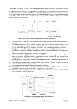 Design And Fabrication Of Solar Powered Lithium Bromide Vapour Absorption Refrigeration System
DOI: 10.9790/1684-1304025762 www.iosrjournals.org 60 | Page
be chemically stable, non-toxic, and non-explosive. In addition to these requirements, the following are
desirable. The elevation of boiling (the difference in boiling point between the pure refrigerant and the mixture
at the same pressure) should be as large as possible. Refrigerant should have high heat of vaporization and high
concentration within the absorbent in order to maintain low circulation rate between the generator and the
absorber per unit of cooling capacity.
1. The collector with flat plate used to receive energy from sunlight called solar energy and energy stored in
dc battery.
2. The solar collector heat is used to separate the water vapor from the lithium bromide solution, in the
generator high temperature and pressure generated those results in strong solution of lithium bromide
3. Then, the water vapors passes to the condenser, to cool down water vapor and it get converted into liquid.
4. This high pressure liquid water is passed through the condenser to passed the liquid at calculate pressure to
the evaporator, where it gets evaporated at low pressure, thereby system provided cooling to the space to be
cooled.
5. Subsequently, the water vapors from the evaporator to the absorber.
6. At the same time the strong lithium bromide solution, which leaves from generator, goes to absorber, before
coming to absorber it first passed through a heat exchanger in order to preheat the weak solution before
entering the generator, and then expanded to the absorber.
7. In the absorber, the strong lithium bromide solution absorbed the water vapor leaving the evaporator to
form a weak solution.
8. The weak solution is then pumped into the generator and the process is repeated. Generally, the heat is
removed from the system by a cooling tower.
9. The cooling water passes through the absorber first then the condenser.
10. The temperature of the absorber has a higher influence on the system efficiency than the condensing
temperature of the cooling tower where the heat is dissipated to the environment.
11. If sun is not shining, another heat source can be used such as electricity or conventional boiler to heat the
water to the required generator temperature.
 