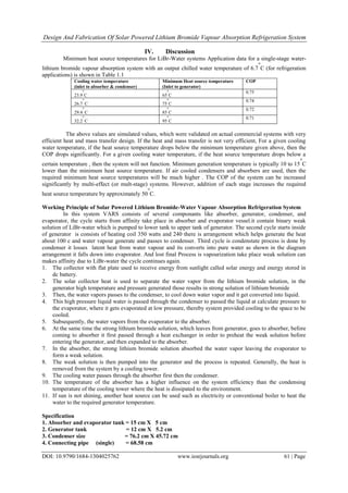 Design And Fabrication Of Solar Powered Lithium Bromide Vapour Absorption Refrigeration System
DOI: 10.9790/1684-1304025762 www.iosrjournals.org 61 | Page
IV. Discussion
Minimum heat source temperatures for LiBr-Water systems Application data for a single-stage water-
lithium bromide vapour absorption system with an output chilled water temperature of 6.7
o
C (for refrigeration
applications) is shown in Table 1.1
Cooling water temperature
(inlet to absorber & condenser)
Minimum Heat source temperature
(Inlet to generator)
COP
23.9
o
C 65
o
C
0.75
26.7
o
C 75
o
C
0.74
29.4
o
C 85
o
C
0.72
32.2
o
C 95
o
C
0.71
The above values are simulated values, which were validated on actual commercial systems with very
efficient heat and mass transfer design. If the heat and mass transfer is not very efficient, For a given cooling
water temperature, if the heat source temperature drops below the minimum temperature given above, then the
COP drops significantly. For a given cooling water temperature, if the heat source temperature drops below a
certain temperature , then the system will not function. Minimum generation temperature is typically 10 to 15
o
C
lower than the minimum heat source temperature. If air cooled condensers and absorbers are used, then the
required minimum heat source temperatures will be much higher . The COP of the system can be increased
significantly by multi-effect (or mult-stage) systems. However, addition of each stage increases the required
heat source temperature by approximately 50
o
C.
Working Principle of Solar Powered Lithium Bromide-Water Vapour Absorption Refrigeration System
In this system VARS consists of several componants like absorber, generator, condenser, and
evaporator, the cycle starts from affinity take place in absorber and evaporator vessel.it contain binary weak
solution of LiBr-water which is pumped to lower tank to upper tank of generator. The second cycle starts inside
of generator is consists of heating coil 350 watts and 240 there is arrangement which helps generate the heat
about 100 c and water vapour generate and passes to condenser. Third cycle is condenstate process is done by
condenser it losses latent heat from water vapour and its converts into pure water as shown in the diagram
arrangement it falls down into evaporator. And lost final Process is vapourization take place weak solution can
makes affinity due to LiBr-water the cycle continues again.
1. The collector with flat plate used to receive energy from sunlight called solar energy and energy stored in
dc battery.
2. The solar collector heat is used to separate the water vapor from the lithium bromide solution, in the
generator high temperature and pressure generated those results in strong solution of lithium bromide
3. Then, the water vapors passes to the condenser, to cool down water vapor and it get converted into liquid.
4. This high pressure liquid water is passed through the condenser to passed the liquid at calculate pressure to
the evaporator, where it gets evaporated at low pressure, thereby system provided cooling to the space to be
cooled.
5. Subsequently, the water vapors from the evaporator to the absorber.
6. At the same time the strong lithium bromide solution, which leaves from generator, goes to absorber, before
coming to absorber it first passed through a heat exchanger in order to preheat the weak solution before
entering the generator, and then expanded to the absorber.
7. In the absorber, the strong lithium bromide solution absorbed the water vapor leaving the evaporator to
form a weak solution.
8. The weak solution is then pumped into the generator and the process is repeated. Generally, the heat is
removed from the system by a cooling tower.
9. The cooling water passes through the absorber first then the condenser.
10. The temperature of the absorber has a higher influence on the system efficiency than the condensing
temperature of the cooling tower where the heat is dissipated to the environment.
11. If sun is not shining, another heat source can be used such as electricity or conventional boiler to heat the
water to the required generator temperature.
Specification
1. Absorber and evaporator tank = 15 cm X 5 cm
2. Generator tank = 12 cm X 5.2 cm
3. Condenser size = 76.2 cm X 45.72 cm
4. Connecting pipe (single) = 68.58 cm
 