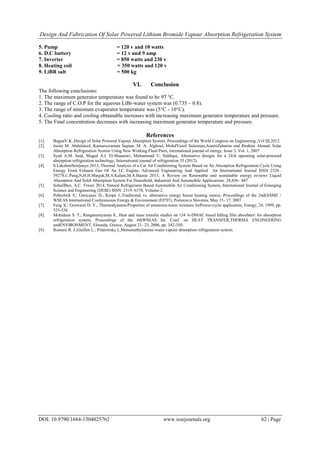 Design And Fabrication Of Solar Powered Lithium Bromide Vapour Absorption Refrigeration System
DOI: 10.9790/1684-1304025762 www.iosrjournals.org 62 | Page
5. Pump = 120 v and 10 watts
6. D.C battery = 12 v and 9 amp
7. Inverter = 850 watts and 230 v
8. Heating coil = 350 watts and 120 v
9. LiBR salt = 500 kg
VI. Conclusion
The following conclusions:
1. The maximum generator temperature was found to be 97 °C.
2. The range of C.O.P for the aqueous LiBr-water system was (0.735 – 0.8).
3. The range of minimum evaporator temperature was (5°C - 10°C).
4. Cooling ratio and cooling obtainable increases with increasing maximum generator temperature and pressure.
5. The Final concentration decreases with increasing maximum generator temperature and pressure.
References
[1]. BajpaiV.K ,Design of Solar Powered Vapour Absorption System, Proceedings of the World Congress on Engineering ,Vol III,2012.
[2]. Jasim M. Abdulateef, Kamaruzzaman Sopian, M. A. Alghoul, MohdYusof Sulaiman,AzamiZaharim and Ibrahim Ahmad, Solar
Absorption Refrigeration System Using New Working Fluid Pairs, international journal of energy, Issue 3, Vol. 1, 2007
[3]. Syed A.M. Said, Maged A.I. El-Shaarawi, Muhammad U. Siddiqui, Alternative designs for a 24-h operating solar-powered
absorption refrigeration technology, International journal of refrigeration 35 (2012).
[4]. S.LakshmiSowjanya 2013, Thermal Analysis of a Car Air Conditioning System Based on An Absorption Refrigeration Cycle Using
Energy From Exhaust Gas Of An I.C Engine, Advanced Engineering And Applied An International Journal ISSN 2320–
3927S.C.Pang,N,H.H.Masjuk,M.A.Kalam,M.A.Hazrat 2013, A Review on Renewable and sustainable energy reviews Liquid
Absorption And Solid Absorption System For Household, Industrial And Automobile Applications: 28,836– 847
[5]. SohailBux, A.C. Tiwari 2014, Natural Refrigerants Based Automobile Air Conditioning System, International Journal of Emerging
Science and Engineering (IJESE) ISSN: 2319–6378, Volume-2.
[6]. Poberžnik S.; Goricanec D.; Krope J.,Traditional vs. alternative energy house heating source, Proceedings of the 2ndIASME /
WSEAS International Conferenceon Energy & Environment (EE'07), Portoroz,n Slovenia, May 15- 17, 2007
[7]. Feng X.; Goswami D. Y., ThermodynamicProperties of ammonia-water mixtures forPower-cycle application, Energy, 24, 1999, pp.
525-536.
[8]. Mohideen S. T.; Renganarayanan S., Heat and mass transfer studies on 134 A-DMAC based falling film absorbers for absorption
refrigeration system, Proceedings of the 4thWSEAS Int. Conf. on HEAT TRANSFER,THERMA ENGINEERING
andENVIRONMENT, Elounda, Greece, August 21- 23, 2006, pp. 342-350.
[9]. Romero R. J.;Guillen L.; Pilatowsky I.,Monomethylamine-water vapour absorption refrigeration system.
 