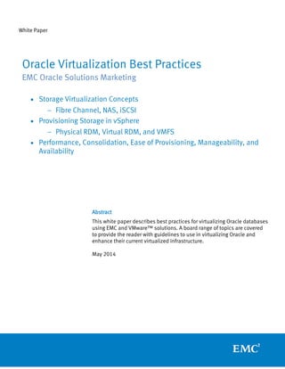 White Paper
Abstract
This white paper describes best practices for virtualizing Oracle databases
using EMC and VMware™ solutions. A board range of topics are covered
to provide the reader with guidelines to use in virtualizing Oracle and
enhance their current virtualized infrastructure.
May 2014
Oracle Virtualization Best Practices
EMC Oracle Solutions Marketing
• Storage Virtualization Concepts
− Fibre Channel, NAS, iSCSI
• Provisioning Storage in vSphere
− Physical RDM, Virtual RDM, and VMFS
• Performance, Consolidation, Ease of Provisioning, Manageability, and
Availability
 