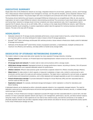 4
EXECUTIVE SUMMARY
People often think of the IP/Ethernet network as one large, integrated network for all end hosts, appliances, servers, and IP storage.
This is likely because network developers have managed to converge, over the past two decades, various disparate networks into a
common IP/Ethernet network. This process began with voice convergence and continued with similar work in video and storage.
The business drivers behind the push toward a converged IP/Ethernet infrastructure are straightforward. After all, why would an
organization not want a single IP/Ethernet network interconnecting everything? The economies of scale should reduce capital costs
and having fewer networks to manage should minimize complexity and reduce operational costs. And if organizations need to
segment the IP network, they can do so with VLANs, VRFs, or overlays on the single shared IP/Ethernet network, right? While the
theoretical benefits sound compelling, in practice organizations seldom take this approach for numerous business and technical
reasons. This also is the case with IP storage.
HIGHLIGHTS
• Dedicated networks for IP storage provide predictable performance, ensure proper levels of security, contain failure domains,
and maximize uptime—all critical attributes for today’s mission-critical IP storage applications.
• Brocade
®
VCS
®
Fabric technology and Brocade VDX switches provide a robust network infrastructure ideally suited for dedicated
IP storage environments.
• Hallmarks of the Brocade VDX
®
switch family include unsurpassed automation, a load-balanced, multipath architecture for
maximum link efficiency and resiliency, and deep buffers to handle bursty storage traffic.
DEDICATED IP STORAGE NETWORKING EXAMPLES
The modern medium to large-scale data center typically has many separate IP storage networks, including:
• Backup network: For example, an IP-based tape/virtual tape/deduplication network driven by the need to minimize RPO/RTO
thresholds.
• IP storage back-end network: To isolate node-to-node communications within a storage cluster.
• iSCSI block storage network: Segregated primarily for storage performance reasons. According to Gartner, 30 to 50 percent
of iSCSI deployments use a separate dedicated network for performance.
• vMotion network: VMware’s best-practices guide recommends a separate network for vMotion (including Storage vMotion).
• Object store: For data centers in which capacity is measured in petabytes or larger units, content is unstructured or semi-
structured, and the need is for scale-out with eventual consistency. The object store is optimized for cost and scale, as opposed
to performance and transactional consistency, and is often deployed and managed separately as part of an analytics project.
• Virtual infrastructure storage: To provide dedicated IP storage for Virtual Machines (VMs) and their associated data—a
common scale-out NAS use case.
• Replication network: For example, distributed storage technologies in which replication is critical for redundancy and
failure handling.
A dedicated network can be deployed as either a physically separate network or as a separately managed network. The need for
dedication varies and can include performance and service-level guarantees, contained failure domains, security, or isolated change
control and span of control.
For example, if virtual infrastructure storage is deployed to provide VM images and their associated data for a server farm, the best
practice is to have a physically separate network (see Figure 1) for management, performance, security, and failure domain reasons.
Using this model, end hosts or other appliances do not need to have network access, and Internet connectivity is not needed. A
physically separate network also provides a separate change control domain and allows for Service Level Agreements (SLAs) specific
to the virtual infrastructure storage use case.
 