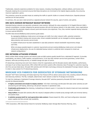 6
Traditionally, networks experience problems for many reasons, including misconfiguration, software defects, and human error.
Physically isolating the environment ensures that these disruptions are minimized to the highest degree possible, thus ensuring
maximum application uptime.
This protection cannot be provided simply by isolating this traffic to specific VLANs on a shared infrastructure. Separate physical
switches are the best practice.
In summary, this use case is best served by a separate physical network for security, span of control, and uptime.
EMC DATA DOMAIN NETBACKUP BACKUP NETWORK
Dedicated backup networks are generally considered a best practice. Although the value proposition of 10 Gigabit Ethernet (GbE)—
network consolidation—includes collapsing the general-purpose LAN with the backup network in the data center, many organizations
have found that this adversely impacts recovery point and recovery time objectives. Thus, they maintain separate backup networks
to ensure optimal RPO/RTO.
The EMC Data Domain/NetBackup best-practices guide states:
By segregating NetBackup media server and storage unit traffic from other network traffic, potential contention
issues are limited to backup and recovery jobs. Known available bandwidth can be managed to achieve aggressive
data protection and recovery service levels.
A scalable infrastructure has been established in case data protection network bandwidth requirements change
over time.
While not always possible based on customer requirements and pre-existing NetBackup media server and network
infrastructure deployments, the use of a dedicated backup network is preferred when compared to mixed-use
network configurations.2
EMC NETWORK ATTACHED STORAGE
EMC® Unified VNX® storage systems and Isilon® scale-out NAS systems greatly benefit from a dedicated IP segment. It provides
predictability, low latency, traffic isolation, and performance. It can also help maintain service-level guarantees, contain failure
domains, while also providing security, or isolated change and span of control.
IP networking is becoming more and more mission critical for organizations and the Brocade solution adds flexibility, performance,
and ease of use to these requirements. EMC Unified VNX and Isilon systems offer enterprise class IP storage for customers requiring
all of the services listed above. Brocade VDX switches with VCS fabric technology enhances the dedicated IP storage network making
it a best in class solution for IP networking products.
BROCADE VCS FABRICS FOR DEDICATED IP STORAGE NETWORKING
Brocade®
VCS®
Fabric technology eliminates Spanning Tree Protocol (STP) to deliver active-active links, doubling network efficiency
and improving resilience. This flat, multipath, deterministic mesh network is ideal for IP storage environments.
To meet the challenges of dedicated IP storage networks, Brocade VDX®
switches powered by Brocade VCS Fabric technology
provide the following benefits:
• A highly automated and simple-to-deploy solution: VCS Fabric technology and Brocade VDX data center switches are self-
provisioning and self-healing, delivering a 50 percent reduction in operational costs.
• Predictable performance: Non-blocking, multipathing at network Layers 1–3 provides the industry’s best and most predictable
network utilization.
• Deep buffers: Brocade VDX switches offer the industry’s deepest buffers to handle bursty storage traffic and minimize latency
and packet drops.
• A solution purpose-built for next-generation data centers: Chassis-based HA, ISSU, and fixed-configuration redundant
power supplies and fans provide high availability.
2
EMC Corporation, EMC Data Domain Boost for Symantec NetBackup Open Storage Best Practices Planning, 2011.
 
