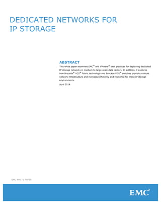 DEDICATED NETWORKS FOR
IP STORAGE
ABSTRACT
This white paper examines EMC
®
and VMware
®
best practices for deploying dedicated
IP storage networks in medium to large-scale data centers. In addition, it explores
how Brocade
®
VCS
®
Fabric technology and Brocade VDX
®
switches provide a robust
network infrastructure and increased efficiency and resilience for these IP storage
environments.
April 2014
EMC WHITE PAPER
 
