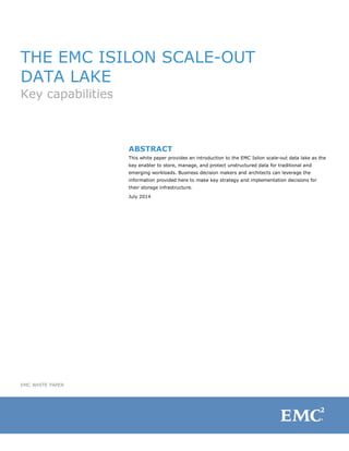 EMC WHITE PAPER
THE EMC ISILON SCALE-OUT
DATA LAKE
Key capabilities
ABSTRACT
This white paper provides an introduction to the EMC Isilon scale-out data lake as the
key enabler to store, manage, and protect unstructured data for traditional and
emerging workloads. Business decision makers and architects can leverage the
information provided here to make key strategy and implementation decisions for
their storage infrastructure.
July 2014
 