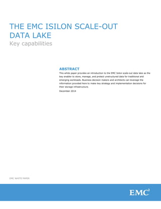 EMC WHITE PAPER
THE EMC ISILON SCALE-OUT
DATA LAKE
Key capabilities
ABSTRACT
This white paper provides an introduction to the EMC Isilon scale-out data lake as the
key enabler to store, manage, and protect unstructured data for traditional and
emerging workloads. Business decision makers and architects can leverage the
information provided here to make key strategy and implementation decisions for
their storage infrastructure.
December 2014
 