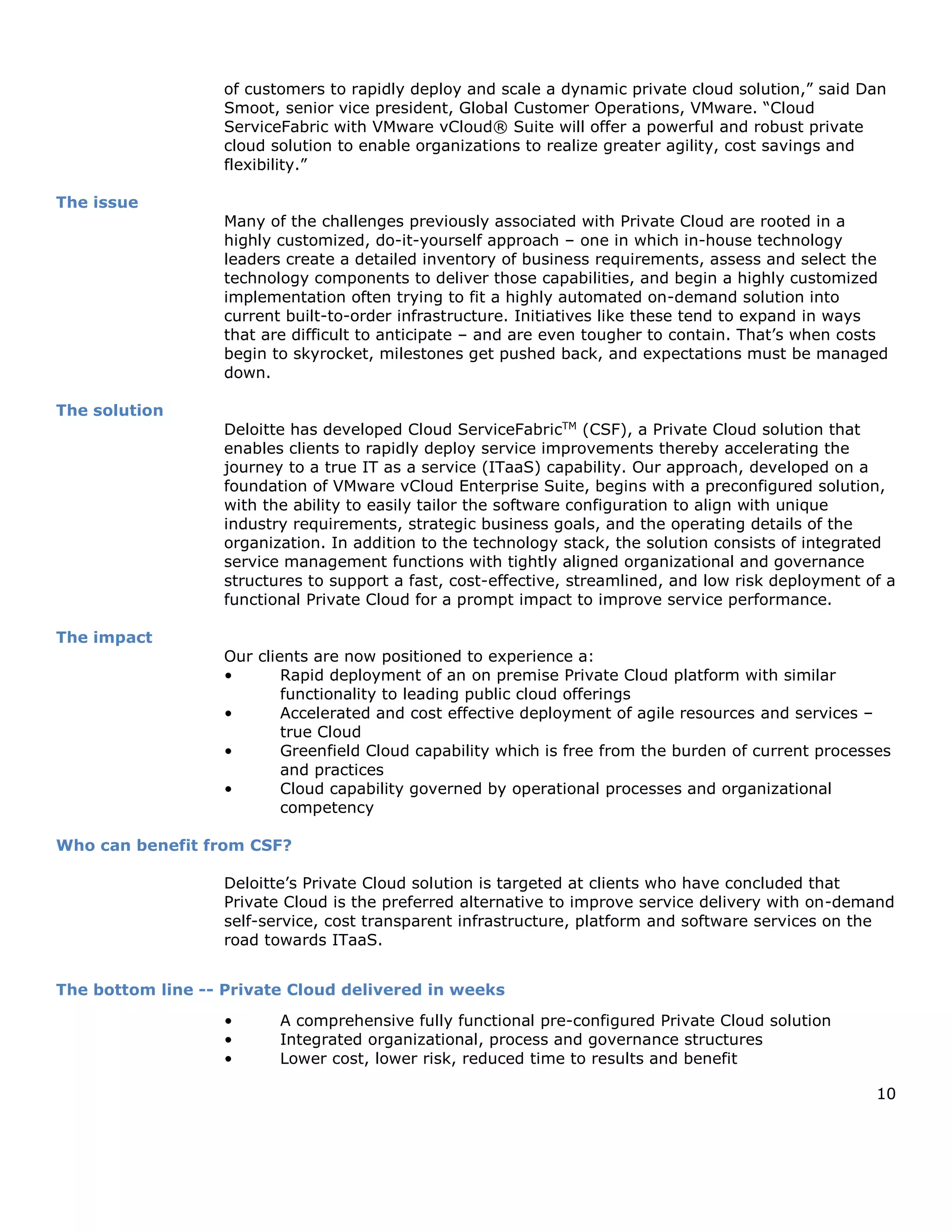 10
of customers to rapidly deploy and scale a dynamic private cloud solution,” said Dan
Smoot, senior vice president, Global Customer Operations, VMware. “Cloud
ServiceFabric with VMware vCloud® Suite will offer a powerful and robust private
cloud solution to enable organizations to realize greater agility, cost savings and
flexibility.”
The issue
Many of the challenges previously associated with Private Cloud are rooted in a
highly customized, do-it-yourself approach – one in which in-house technology
leaders create a detailed inventory of business requirements, assess and select the
technology components to deliver those capabilities, and begin a highly customized
implementation often trying to fit a highly automated on-demand solution into
current built-to-order infrastructure. Initiatives like these tend to expand in ways
that are difficult to anticipate – and are even tougher to contain. That’s when costs
begin to skyrocket, milestones get pushed back, and expectations must be managed
down.
The solution
Deloitte has developed Cloud ServiceFabricTM
(CSF), a Private Cloud solution that
enables clients to rapidly deploy service improvements thereby accelerating the
journey to a true IT as a service (ITaaS) capability. Our approach, developed on a
foundation of VMware vCloud Enterprise Suite, begins with a preconfigured solution,
with the ability to easily tailor the software configuration to align with unique
industry requirements, strategic business goals, and the operating details of the
organization. In addition to the technology stack, the solution consists of integrated
service management functions with tightly aligned organizational and governance
structures to support a fast, cost-effective, streamlined, and low risk deployment of a
functional Private Cloud for a prompt impact to improve service performance.
The impact
Our clients are now positioned to experience a:
• Rapid deployment of an on premise Private Cloud platform with similar
functionality to leading public cloud offerings
• Accelerated and cost effective deployment of agile resources and services –
true Cloud
• Greenfield Cloud capability which is free from the burden of current processes
and practices
• Cloud capability governed by operational processes and organizational
competency
Who can benefit from CSF?
Deloitte’s Private Cloud solution is targeted at clients who have concluded that
Private Cloud is the preferred alternative to improve service delivery with on-demand
self-service, cost transparent infrastructure, platform and software services on the
road towards ITaaS.
The bottom line -- Private Cloud delivered in weeks
• A comprehensive fully functional pre-configured Private Cloud solution
• Integrated organizational, process and governance structures
• Lower cost, lower risk, reduced time to results and benefit
 