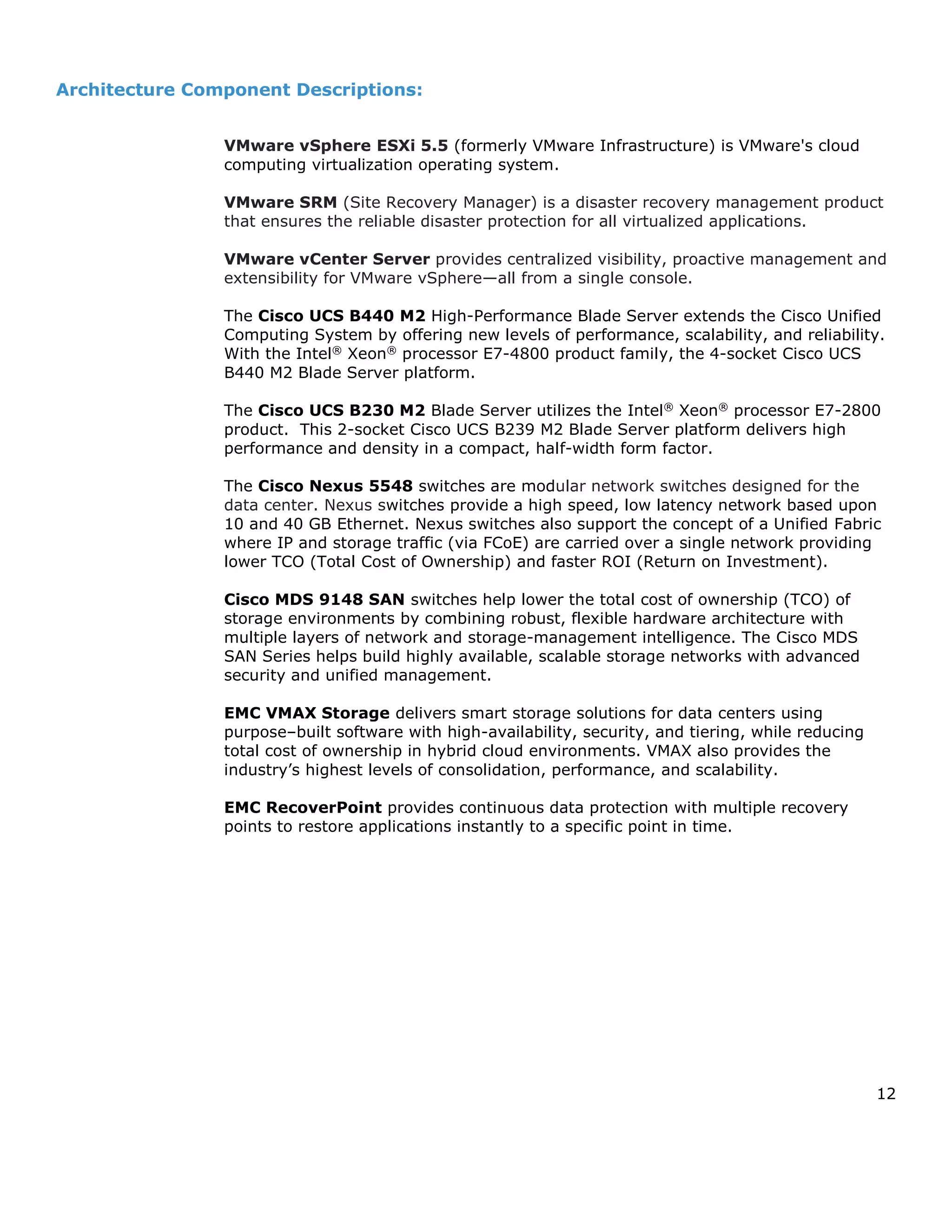 12
Architecture Component Descriptions:
VMware vSphere ESXi 5.5 (formerly VMware Infrastructure) is VMware's cloud
computing virtualization operating system.
VMware SRM (Site Recovery Manager) is a disaster recovery management product
that ensures the reliable disaster protection for all virtualized applications.
VMware vCenter Server provides centralized visibility, proactive management and
extensibility for VMware vSphere—all from a single console.
The Cisco UCS B440 M2 High-Performance Blade Server extends the Cisco Unified
Computing System by offering new levels of performance, scalability, and reliability.
With the Intel®
Xeon®
processor E7-4800 product family, the 4-socket Cisco UCS
B440 M2 Blade Server platform.
The Cisco UCS B230 M2 Blade Server utilizes the Intel®
Xeon®
processor E7-2800
product. This 2-socket Cisco UCS B239 M2 Blade Server platform delivers high
performance and density in a compact, half-width form factor.
The Cisco Nexus 5548 switches are modular network switches designed for the
data center. Nexus switches provide a high speed, low latency network based upon
10 and 40 GB Ethernet. Nexus switches also support the concept of a Unified Fabric
where IP and storage traffic (via FCoE) are carried over a single network providing
lower TCO (Total Cost of Ownership) and faster ROI (Return on Investment).
Cisco MDS 9148 SAN switches help lower the total cost of ownership (TCO) of
storage environments by combining robust, flexible hardware architecture with
multiple layers of network and storage-management intelligence. The Cisco MDS
SAN Series helps build highly available, scalable storage networks with advanced
security and unified management.
EMC VMAX Storage delivers smart storage solutions for data centers using
purpose–built software with high-availability, security, and tiering, while reducing
total cost of ownership in hybrid cloud environments. VMAX also provides the
industry’s highest levels of consolidation, performance, and scalability.
EMC RecoverPoint provides continuous data protection with multiple recovery
points to restore applications instantly to a specific point in time.
 