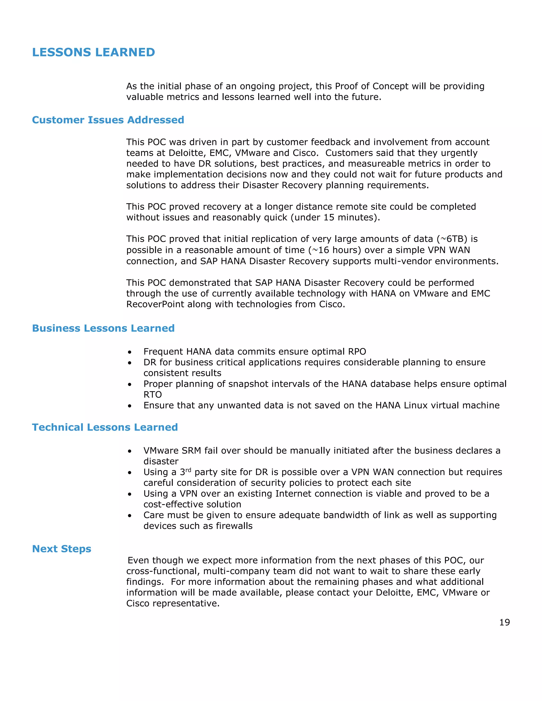 19
LESSONS LEARNED
As the initial phase of an ongoing project, this Proof of Concept will be providing
valuable metrics and lessons learned well into the future.
Customer Issues Addressed
This POC was driven in part by customer feedback and involvement from account
teams at Deloitte, EMC, VMware and Cisco. Customers said that they urgently
needed to have DR solutions, best practices, and measureable metrics in order to
make implementation decisions now and they could not wait for future products and
solutions to address their Disaster Recovery planning requirements.
This POC proved recovery at a longer distance remote site could be completed
without issues and reasonably quick (under 15 minutes).
This POC proved that initial replication of very large amounts of data ( 6TB) is
possible in a reasonable amount of time ( 16 hours) over a simple VPN WAN
connection, and SAP HANA Disaster Recovery supports multi-vendor environments.
This POC demonstrated that SAP HANA Disaster Recovery could be performed
through the use of currently available technology with HANA on VMware and EMC
RecoverPoint along with technologies from Cisco.
Business Lessons Learned
 Frequent HANA data commits ensure optimal RPO
 DR for business critical applications requires considerable planning to ensure
consistent results
 Proper planning of snapshot intervals of the HANA database helps ensure optimal
RTO
 Ensure that any unwanted data is not saved on the HANA Linux virtual machine
Technical Lessons Learned
 VMware SRM fail over should be manually initiated after the business declares a
disaster
 Using a 3rd
party site for DR is possible over a VPN WAN connection but requires
careful consideration of security policies to protect each site
 Using a VPN over an existing Internet connection is viable and proved to be a
cost-effective solution
 Care must be given to ensure adequate bandwidth of link as well as supporting
devices such as firewalls
Next Steps
Even though we expect more information from the next phases of this POC, our
cross-functional, multi-company team did not want to wait to share these early
findings. For more information about the remaining phases and what additional
information will be made available, please contact your Deloitte, EMC, VMware or
Cisco representative.
 