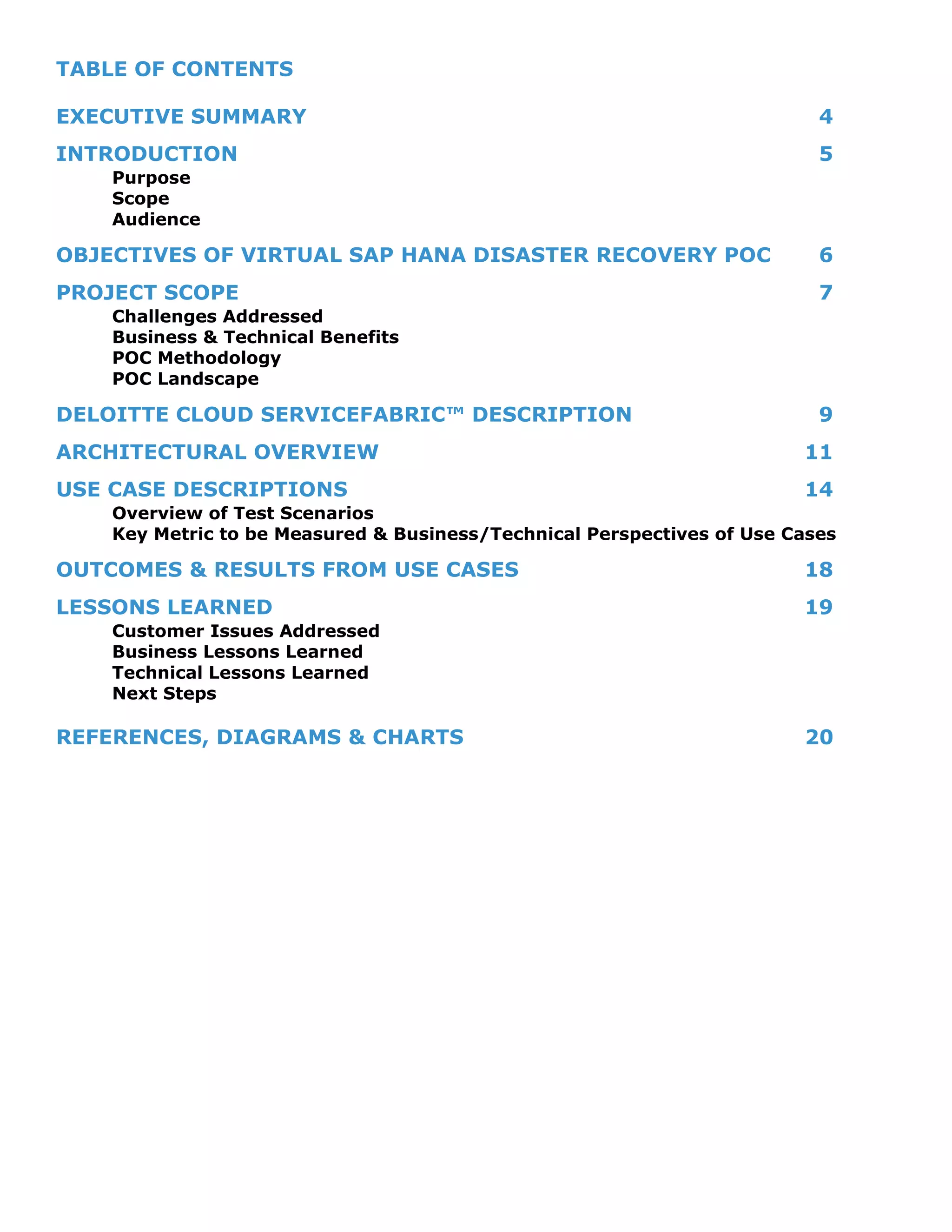TABLE OF CONTENTS
EXECUTIVE SUMMARY 4
INTRODUCTION 5
Purpose
Scope
Audience
OBJECTIVES OF VIRTUAL SAP HANA DISASTER RECOVERY POC 6
PROJECT SCOPE 7
Challenges Addressed
Business & Technical Benefits
POC Methodology
POC Landscape
DELOITTE CLOUD SERVICEFABRIC™ DESCRIPTION 9
ARCHITECTURAL OVERVIEW 11
USE CASE DESCRIPTIONS 14
Overview of Test Scenarios
Key Metric to be Measured & Business/Technical Perspectives of Use Cases
OUTCOMES & RESULTS FROM USE CASES 18
LESSONS LEARNED 19
Customer Issues Addressed
Business Lessons Learned
Technical Lessons Learned
Next Steps
REFERENCES, DIAGRAMS & CHARTS 20
 
