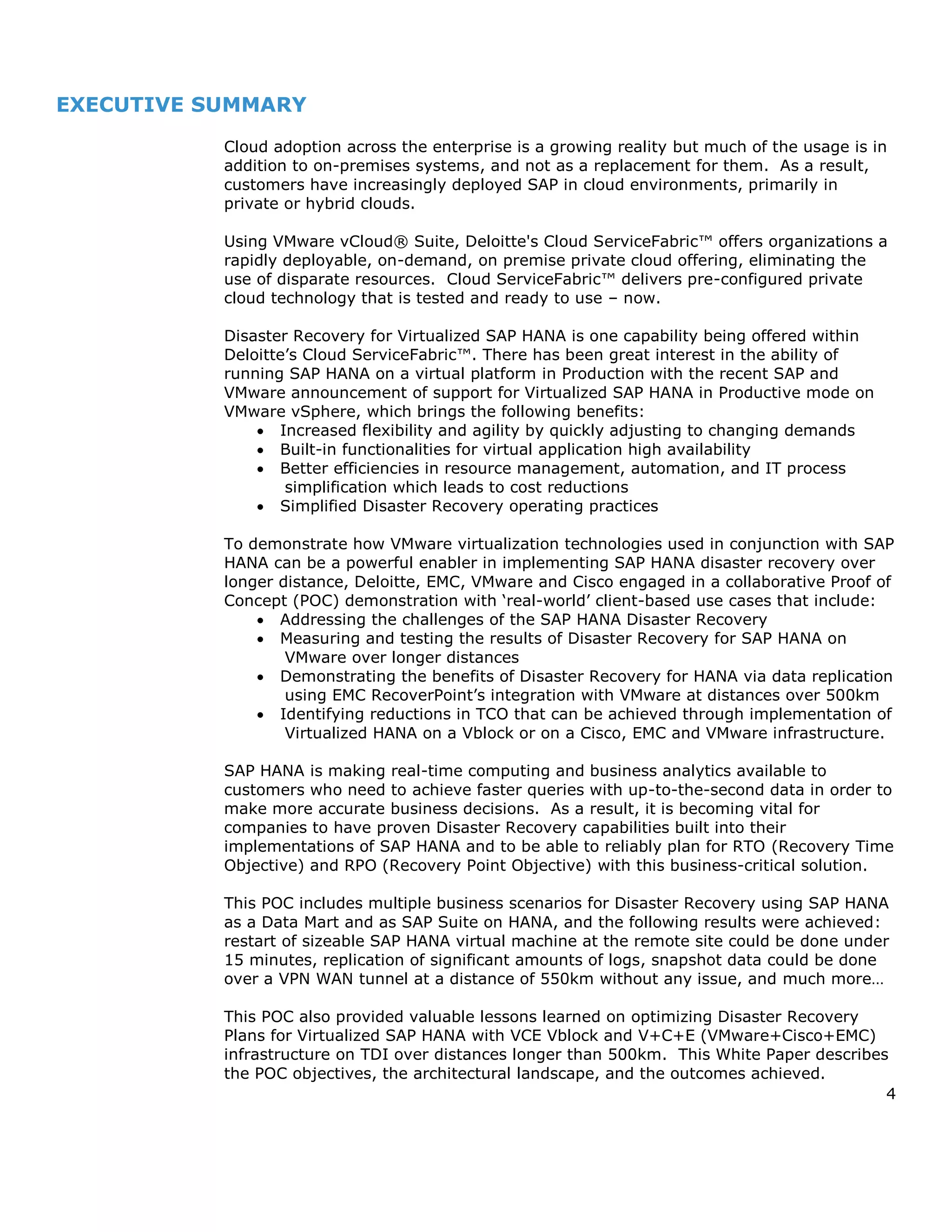 4
EXECUTIVE SUMMARY
Cloud adoption across the enterprise is a growing reality but much of the usage is in
addition to on-premises systems, and not as a replacement for them. As a result,
customers have increasingly deployed SAP in cloud environments, primarily in
private or hybrid clouds.
Using VMware vCloud® Suite, Deloitte's Cloud ServiceFabric™ offers organizations a
rapidly deployable, on-demand, on premise private cloud offering, eliminating the
use of disparate resources. Cloud ServiceFabric™ delivers pre-configured private
cloud technology that is tested and ready to use – now.
Disaster Recovery for Virtualized SAP HANA is one capability being offered within
Deloitte’s Cloud ServiceFabric™. There has been great interest in the ability of
running SAP HANA on a virtual platform in Production with the recent SAP and
VMware announcement of support for Virtualized SAP HANA in Productive mode on
VMware vSphere, which brings the following benefits:
 Increased flexibility and agility by quickly adjusting to changing demands
 Built-in functionalities for virtual application high availability
 Better efficiencies in resource management, automation, and IT process
simplification which leads to cost reductions
 Simplified Disaster Recovery operating practices
To demonstrate how VMware virtualization technologies used in conjunction with SAP
HANA can be a powerful enabler in implementing SAP HANA disaster recovery over
longer distance, Deloitte, EMC, VMware and Cisco engaged in a collaborative Proof of
Concept (POC) demonstration with ‘real-world’ client-based use cases that include:
 Addressing the challenges of the SAP HANA Disaster Recovery
 Measuring and testing the results of Disaster Recovery for SAP HANA on
VMware over longer distances
 Demonstrating the benefits of Disaster Recovery for HANA via data replication
using EMC RecoverPoint’s integration with VMware at distances over 500km
 Identifying reductions in TCO that can be achieved through implementation of
Virtualized HANA on a Vblock or on a Cisco, EMC and VMware infrastructure.
SAP HANA is making real-time computing and business analytics available to
customers who need to achieve faster queries with up-to-the-second data in order to
make more accurate business decisions. As a result, it is becoming vital for
companies to have proven Disaster Recovery capabilities built into their
implementations of SAP HANA and to be able to reliably plan for RTO (Recovery Time
Objective) and RPO (Recovery Point Objective) with this business-critical solution.
This POC includes multiple business scenarios for Disaster Recovery using SAP HANA
as a Data Mart and as SAP Suite on HANA, and the following results were achieved:
restart of sizeable SAP HANA virtual machine at the remote site could be done under
15 minutes, replication of significant amounts of logs, snapshot data could be done
over a VPN WAN tunnel at a distance of 550km without any issue, and much more…
This POC also provided valuable lessons learned on optimizing Disaster Recovery
Plans for Virtualized SAP HANA with VCE Vblock and V+C+E (VMware+Cisco+EMC)
infrastructure on TDI over distances longer than 500km. This White Paper describes
the POC objectives, the architectural landscape, and the outcomes achieved.
 