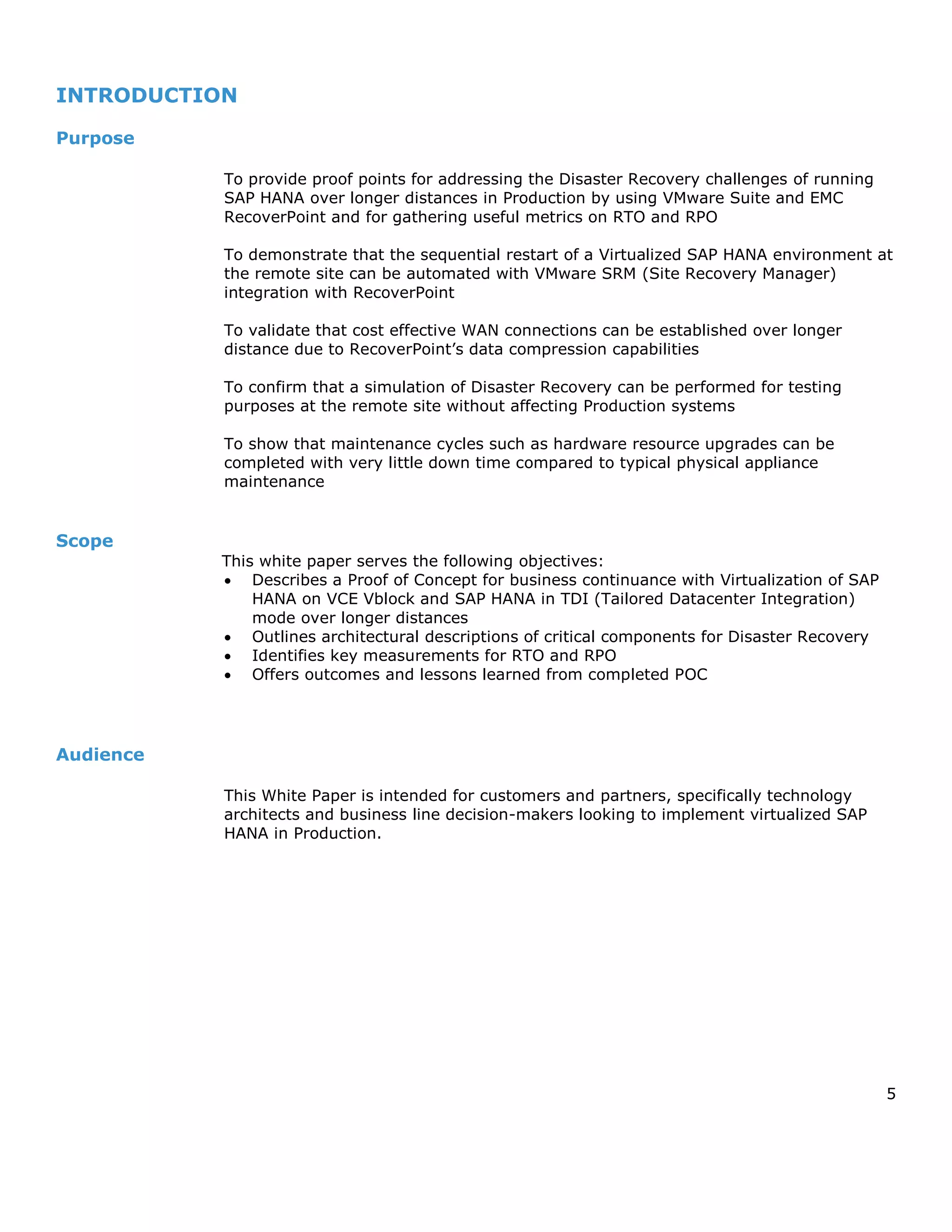 5
INTRODUCTION
Purpose
To provide proof points for addressing the Disaster Recovery challenges of running
SAP HANA over longer distances in Production by using VMware Suite and EMC
RecoverPoint and for gathering useful metrics on RTO and RPO
To demonstrate that the sequential restart of a Virtualized SAP HANA environment at
the remote site can be automated with VMware SRM (Site Recovery Manager)
integration with RecoverPoint
To validate that cost effective WAN connections can be established over longer
distance due to RecoverPoint’s data compression capabilities
To confirm that a simulation of Disaster Recovery can be performed for testing
purposes at the remote site without affecting Production systems
To show that maintenance cycles such as hardware resource upgrades can be
completed with very little down time compared to typical physical appliance
maintenance
Scope
This white paper serves the following objectives:
 Describes a Proof of Concept for business continuance with Virtualization of SAP
HANA on VCE Vblock and SAP HANA in TDI (Tailored Datacenter Integration)
mode over longer distances
 Outlines architectural descriptions of critical components for Disaster Recovery
 Identifies key measurements for RTO and RPO
 Offers outcomes and lessons learned from completed POC
Audience
This White Paper is intended for customers and partners, specifically technology
architects and business line decision-makers looking to implement virtualized SAP
HANA in Production.
 