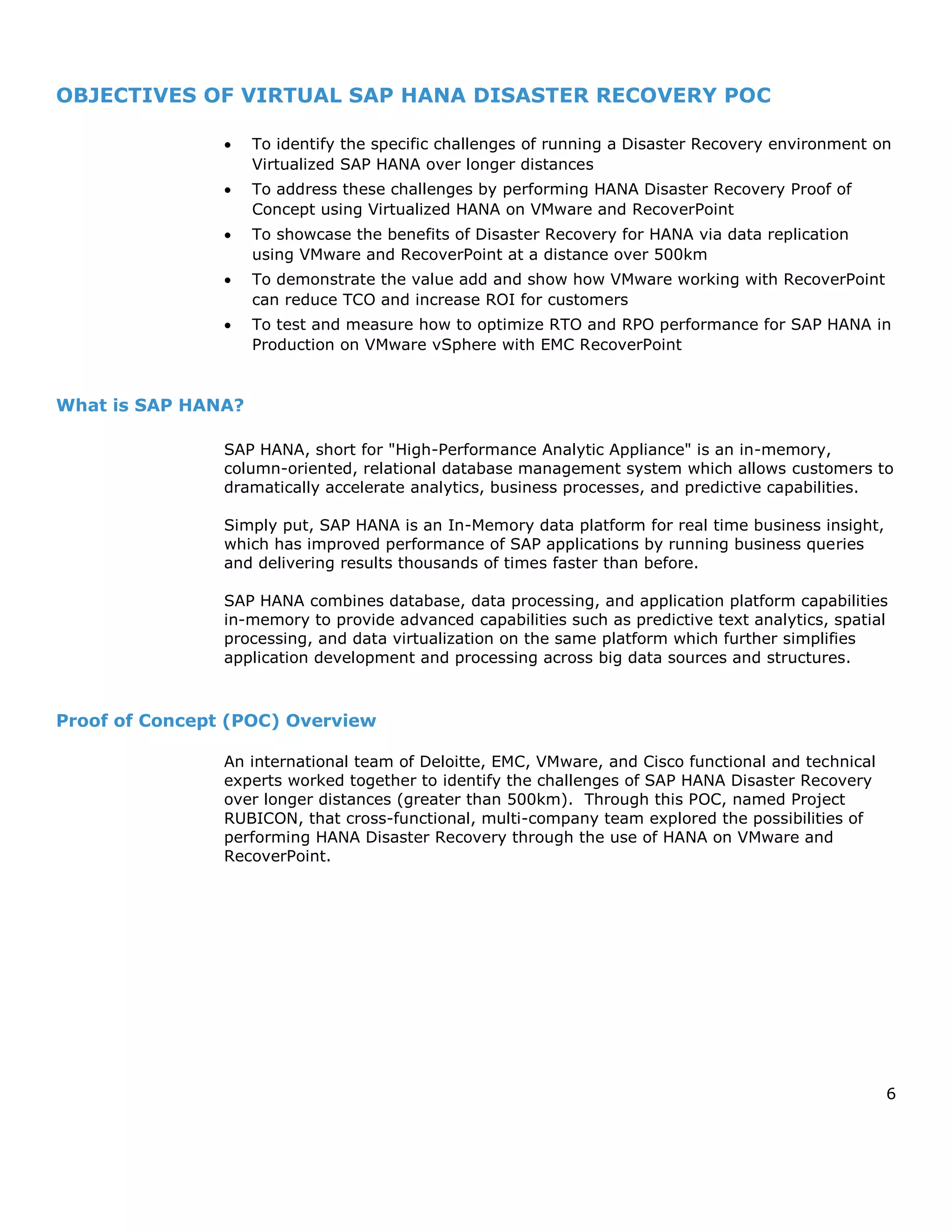 6
OBJECTIVES OF VIRTUAL SAP HANA DISASTER RECOVERY POC
 To identify the specific challenges of running a Disaster Recovery environment on
Virtualized SAP HANA over longer distances
 To address these challenges by performing HANA Disaster Recovery Proof of
Concept using Virtualized HANA on VMware and RecoverPoint
 To showcase the benefits of Disaster Recovery for HANA via data replication
using VMware and RecoverPoint at a distance over 500km
 To demonstrate the value add and show how VMware working with RecoverPoint
can reduce TCO and increase ROI for customers
 To test and measure how to optimize RTO and RPO performance for SAP HANA in
Production on VMware vSphere with EMC RecoverPoint
What is SAP HANA?
SAP HANA, short for "High-Performance Analytic Appliance" is an in-memory,
column-oriented, relational database management system which allows customers to
dramatically accelerate analytics, business processes, and predictive capabilities.
Simply put, SAP HANA is an In-Memory data platform for real time business insight,
which has improved performance of SAP applications by running business queries
and delivering results thousands of times faster than before.
SAP HANA combines database, data processing, and application platform capabilities
in-memory to provide advanced capabilities such as predictive text analytics, spatial
processing, and data virtualization on the same platform which further simplifies
application development and processing across big data sources and structures.
Proof of Concept (POC) Overview
An international team of Deloitte, EMC, VMware, and Cisco functional and technical
experts worked together to identify the challenges of SAP HANA Disaster Recovery
over longer distances (greater than 500km). Through this POC, named Project
RUBICON, that cross-functional, multi-company team explored the possibilities of
performing HANA Disaster Recovery through the use of HANA on VMware and
RecoverPoint.
 