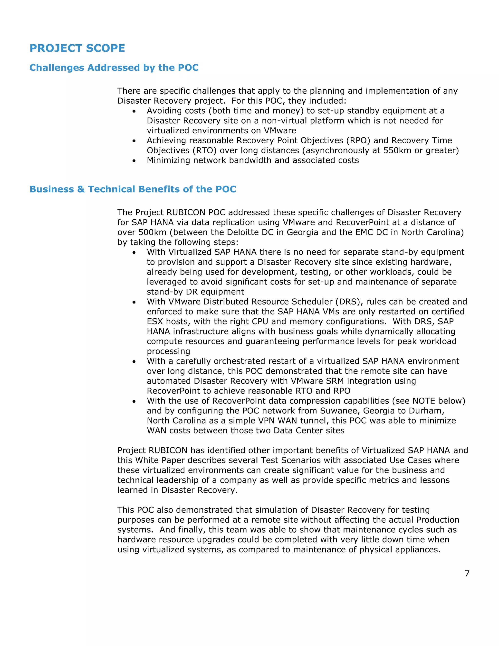 7
PROJECT SCOPE
Challenges Addressed by the POC
There are specific challenges that apply to the planning and implementation of any
Disaster Recovery project. For this POC, they included:
 Avoiding costs (both time and money) to set-up standby equipment at a
Disaster Recovery site on a non-virtual platform which is not needed for
virtualized environments on VMware
 Achieving reasonable Recovery Point Objectives (RPO) and Recovery Time
Objectives (RTO) over long distances (asynchronously at 550km or greater)
 Minimizing network bandwidth and associated costs
Business & Technical Benefits of the POC
The Project RUBICON POC addressed these specific challenges of Disaster Recovery
for SAP HANA via data replication using VMware and RecoverPoint at a distance of
over 500km (between the Deloitte DC in Georgia and the EMC DC in North Carolina)
by taking the following steps:
 With Virtualized SAP HANA there is no need for separate stand-by equipment
to provision and support a Disaster Recovery site since existing hardware,
already being used for development, testing, or other workloads, could be
leveraged to avoid significant costs for set-up and maintenance of separate
stand-by DR equipment
 With VMware Distributed Resource Scheduler (DRS), rules can be created and
enforced to make sure that the SAP HANA VMs are only restarted on certified
ESX hosts, with the right CPU and memory configurations. With DRS, SAP
HANA infrastructure aligns with business goals while dynamically allocating
compute resources and guaranteeing performance levels for peak workload
processing
 With a carefully orchestrated restart of a virtualized SAP HANA environment
over long distance, this POC demonstrated that the remote site can have
automated Disaster Recovery with VMware SRM integration using
RecoverPoint to achieve reasonable RTO and RPO
 With the use of RecoverPoint data compression capabilities (see NOTE below)
and by configuring the POC network from Suwanee, Georgia to Durham,
North Carolina as a simple VPN WAN tunnel, this POC was able to minimize
WAN costs between those two Data Center sites
Project RUBICON has identified other important benefits of Virtualized SAP HANA and
this White Paper describes several Test Scenarios with associated Use Cases where
these virtualized environments can create significant value for the business and
technical leadership of a company as well as provide specific metrics and lessons
learned in Disaster Recovery.
This POC also demonstrated that simulation of Disaster Recovery for testing
purposes can be performed at a remote site without affecting the actual Production
systems. And finally, this team was able to show that maintenance cycles such as
hardware resource upgrades could be completed with very little down time when
using virtualized systems, as compared to maintenance of physical appliances.
 