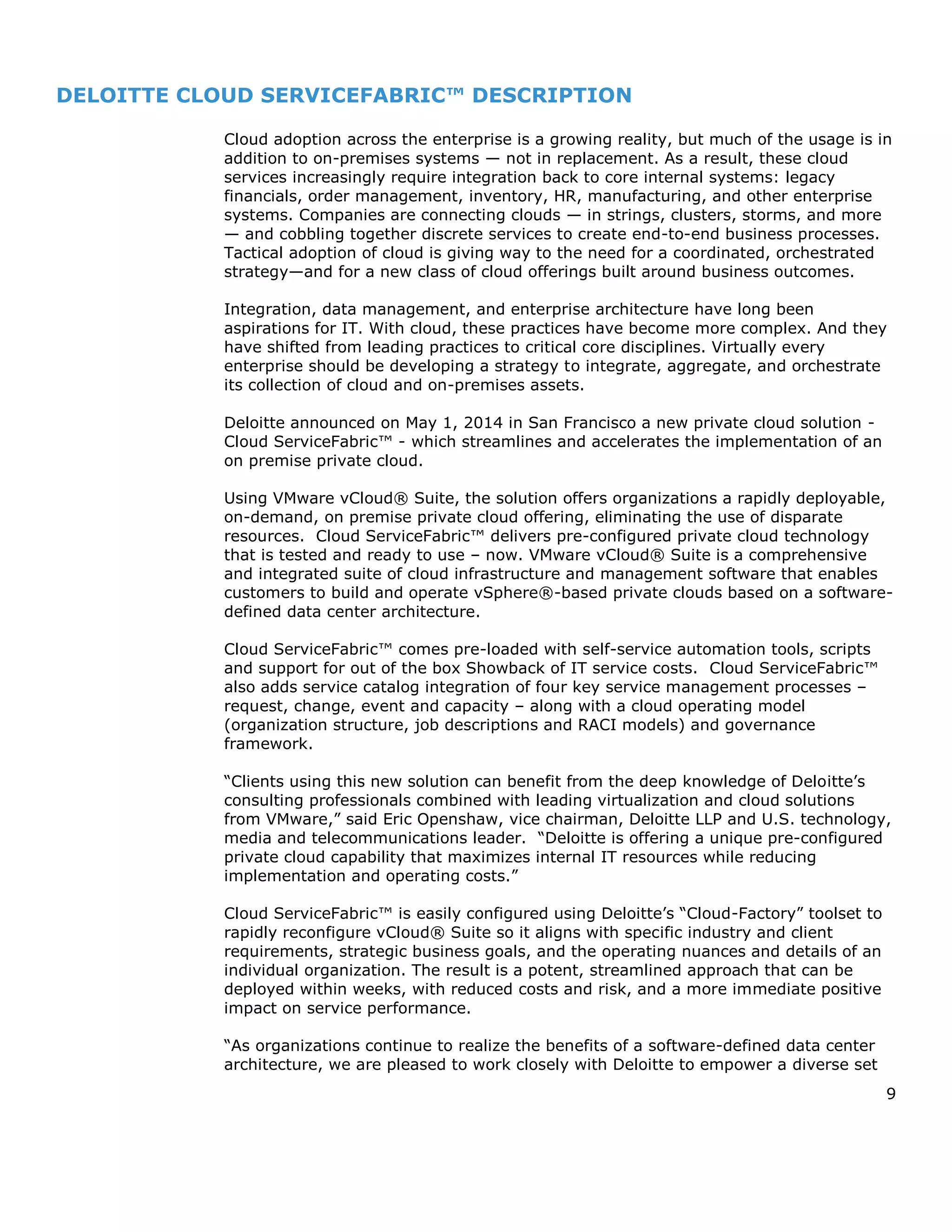 9
DELOITTE CLOUD SERVICEFABRIC™ DESCRIPTION
Cloud adoption across the enterprise is a growing reality, but much of the usage is in
addition to on-premises systems — not in replacement. As a result, these cloud
services increasingly require integration back to core internal systems: legacy
financials, order management, inventory, HR, manufacturing, and other enterprise
systems. Companies are connecting clouds — in strings, clusters, storms, and more
— and cobbling together discrete services to create end-to-end business processes.
Tactical adoption of cloud is giving way to the need for a coordinated, orchestrated
strategy—and for a new class of cloud offerings built around business outcomes.
Integration, data management, and enterprise architecture have long been
aspirations for IT. With cloud, these practices have become more complex. And they
have shifted from leading practices to critical core disciplines. Virtually every
enterprise should be developing a strategy to integrate, aggregate, and orchestrate
its collection of cloud and on-premises assets.
Deloitte announced on May 1, 2014 in San Francisco a new private cloud solution -
Cloud ServiceFabric™ - which streamlines and accelerates the implementation of an
on premise private cloud.
Using VMware vCloud® Suite, the solution offers organizations a rapidly deployable,
on-demand, on premise private cloud offering, eliminating the use of disparate
resources. Cloud ServiceFabric™ delivers pre-configured private cloud technology
that is tested and ready to use – now. VMware vCloud® Suite is a comprehensive
and integrated suite of cloud infrastructure and management software that enables
customers to build and operate vSphere®-based private clouds based on a software-
defined data center architecture.
Cloud ServiceFabric™ comes pre-loaded with self-service automation tools, scripts
and support for out of the box Showback of IT service costs. Cloud ServiceFabric™
also adds service catalog integration of four key service management processes –
request, change, event and capacity – along with a cloud operating model
(organization structure, job descriptions and RACI models) and governance
framework.
“Clients using this new solution can benefit from the deep knowledge of Deloitte’s
consulting professionals combined with leading virtualization and cloud solutions
from VMware,” said Eric Openshaw, vice chairman, Deloitte LLP and U.S. technology,
media and telecommunications leader. “Deloitte is offering a unique pre-configured
private cloud capability that maximizes internal IT resources while reducing
implementation and operating costs.”
Cloud ServiceFabric™ is easily configured using Deloitte’s “Cloud-Factory” toolset to
rapidly reconfigure vCloud® Suite so it aligns with specific industry and client
requirements, strategic business goals, and the operating nuances and details of an
individual organization. The result is a potent, streamlined approach that can be
deployed within weeks, with reduced costs and risk, and a more immediate positive
impact on service performance.
“As organizations continue to realize the benefits of a software-defined data center
architecture, we are pleased to work closely with Deloitte to empower a diverse set
 