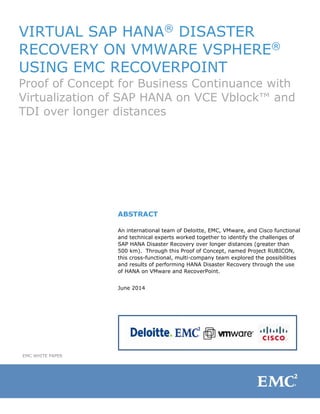 VIRTUAL SAP HANA®
DISASTER
RECOVERY ON VMWARE VSPHERE®
USING EMC RECOVERPOINT
Proof of Concept for Business Continuance with
Virtualization of SAP HANA on VCE Vblock™ and
TDI over longer distances
ABSTRACT
An international team of Deloitte, EMC, VMware, and Cisco functional
and technical experts worked together to identify the challenges of
SAP HANA Disaster Recovery over longer distances (greater than
500 km). Through this Proof of Concept, named Project RUBICON,
this cross-functional, multi-company team explored the possibilities
and results of performing HANA Disaster Recovery through the use
of HANA on VMware and RecoverPoint.
June 2014
EMC WHITE PAPER
 