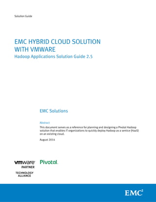 Solution Guide
EMC HYBRID CLOUD SOLUTION
WITH VMWARE
Hadoop Applications Solution Guide 2.5
EMC Solutions
Abstract
This document serves as a reference for planning and designing a Pivotal Hadoop
solution that enables IT organizations to quickly deploy Hadoop as a service (HaaS)
on an existing cloud.
August 2014
 