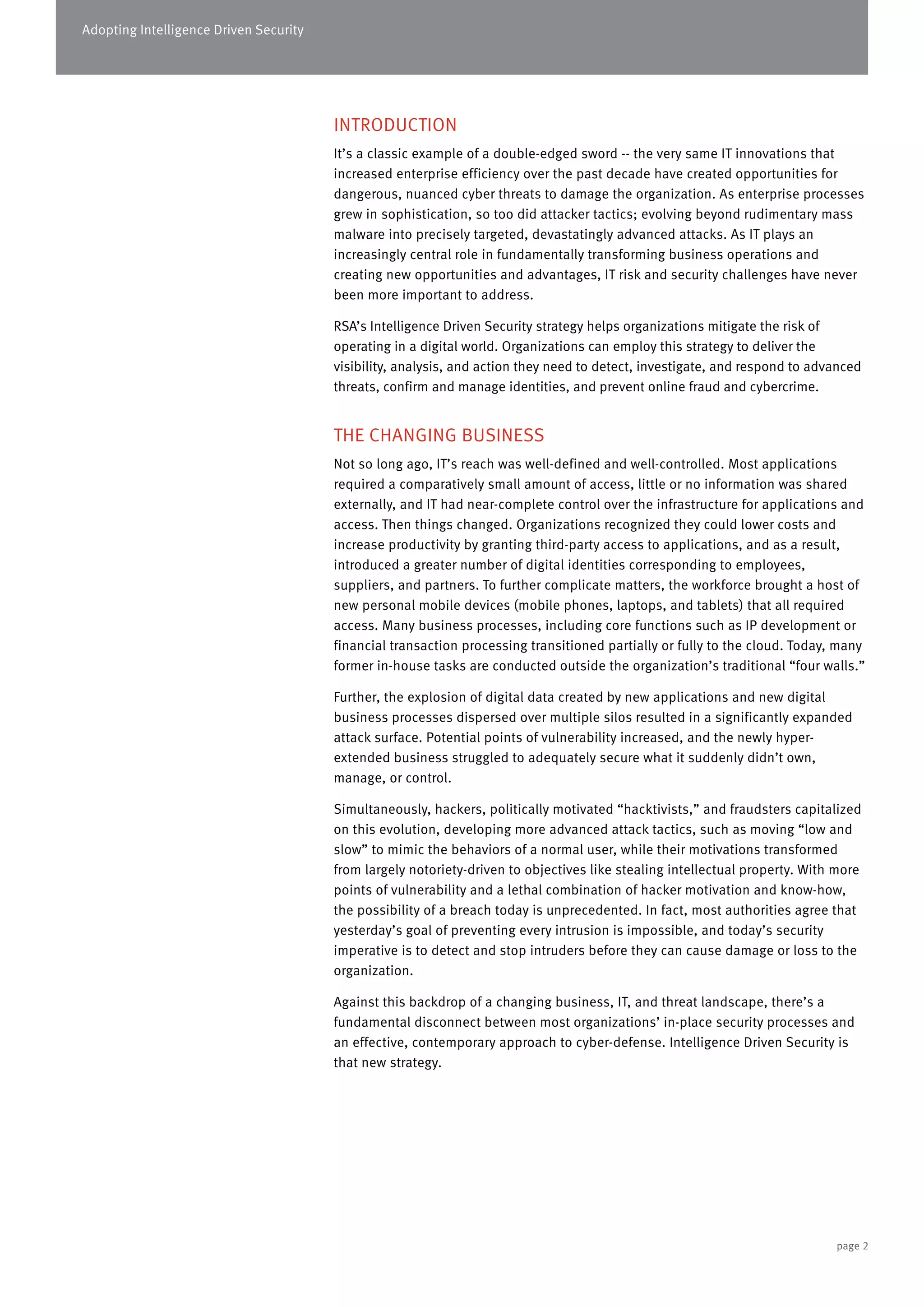 Adopting Intelligence Driven Security
INTRODUCTION
It’s a classic example of a double-edged sword -- the very same IT innovations that
increased enterprise efficiency over the past decade have created opportunities for
dangerous, nuanced cyber threats to damage the organization. As enterprise processes
grew in sophistication, so too did attacker tactics; evolving beyond rudimentary mass
malware into precisely targeted, devastatingly advanced attacks. As IT plays an
increasingly central role in fundamentally transforming business operations and
creating new opportunities and advantages, IT risk and security challenges have never
been more important to address.
RSA’s Intelligence Driven Security strategy helps organizations mitigate the risk of
operating in a digital world. Organizations can employ this strategy to deliver the
visibility, analysis, and action they need to detect, investigate, and respond to advanced
threats, confirm and manage identities, and prevent online fraud and cybercrime.
THE CHANGING BUSINESS
Not so long ago, IT’s reach was well-defined and well-controlled. Most applications
required a comparatively small amount of access, little or no information was shared
externally, and IT had near-complete control over the infrastructure for applications and
access. Then things changed. Organizations recognized they could lower costs and
increase productivity by granting third-party access to applications, and as a result,
introduced a greater number of digital identities corresponding to employees,
suppliers, and partners. To further complicate matters, the workforce brought a host of
new personal mobile devices (mobile phones, laptops, and tablets) that all required
access. Many business processes, including core functions such as IP development or
financial transaction processing transitioned partially or fully to the cloud. Today, many
former in-house tasks are conducted outside the organization’s traditional “four walls.”
Further, the explosion of digital data created by new applications and new digital
business processes dispersed over multiple silos resulted in a significantly expanded
attack surface. Potential points of vulnerability increased, and the newly hyper-
extended business struggled to adequately secure what it suddenly didn’t own,
manage, or control.
Simultaneously, hackers, politically motivated “hacktivists,” and fraudsters capitalized
on this evolution, developing more advanced attack tactics, such as moving “low and
slow” to mimic the behaviors of a normal user, while their motivations transformed
from largely notoriety-driven to objectives like stealing intellectual property. With more
points of vulnerability and a lethal combination of hacker motivation and know-how,
the possibility of a breach today is unprecedented. In fact, most authorities agree that
yesterday’s goal of preventing every intrusion is impossible, and today’s security
imperative is to detect and stop intruders before they can cause damage or loss to the
organization.
Against this backdrop of a changing business, IT, and threat landscape, there’s a
fundamental disconnect between most organizations’ in-place security processes and
an effective, contemporary approach to cyber-defense. Intelligence Driven Security is
that new strategy.
page 2
 