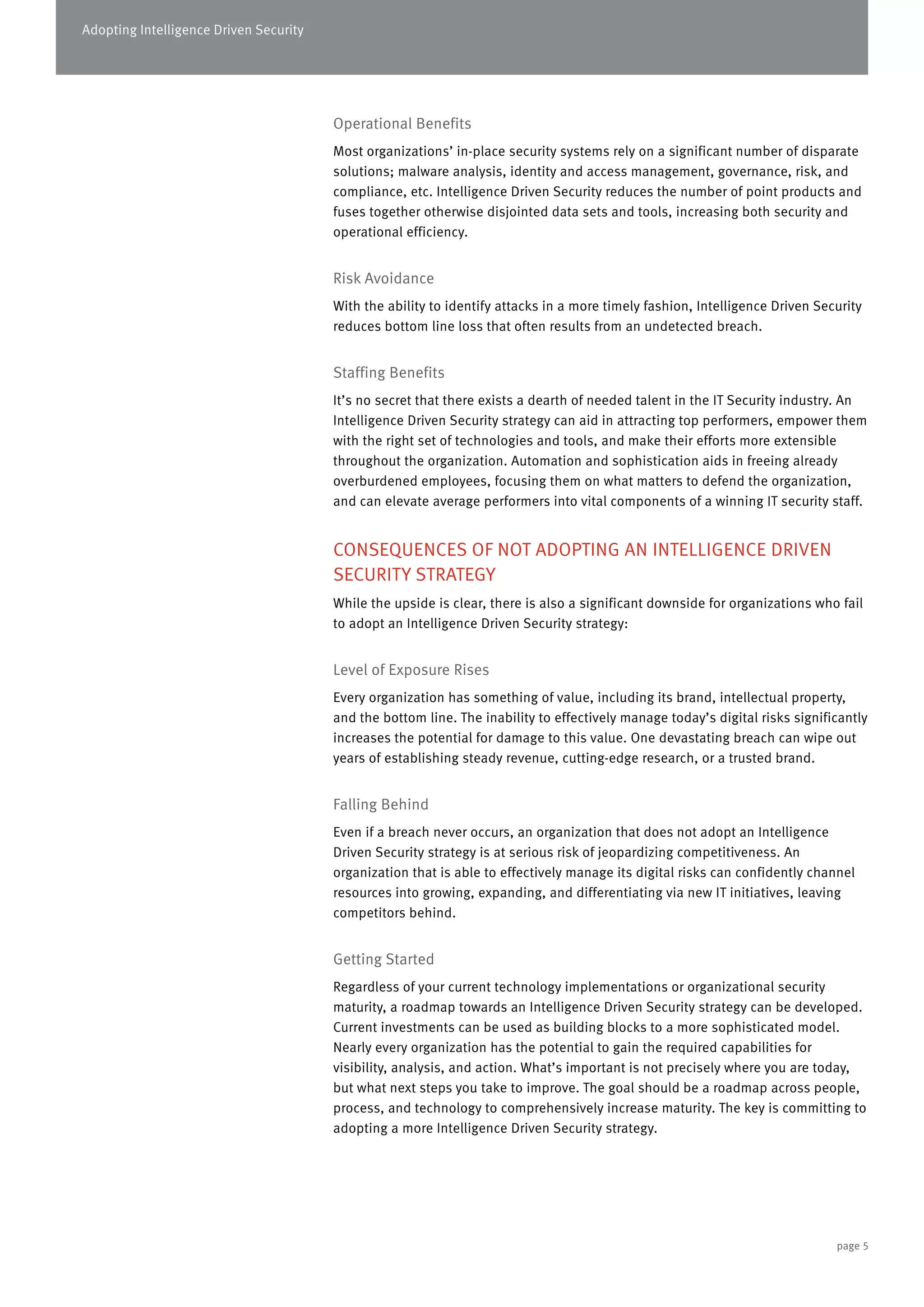 Adopting Intelligence Driven Security
Operational Benefits
Most organizations’ in-place security systems rely on a significant number of disparate
solutions; malware analysis, identity and access management, governance, risk, and
compliance, etc. Intelligence Driven Security reduces the number of point products and
fuses together otherwise disjointed data sets and tools, increasing both security and
operational efficiency.
Risk Avoidance
With the ability to identify attacks in a more timely fashion, Intelligence Driven Security
reduces bottom line loss that often results from an undetected breach.
Staffing Benefits
It’s no secret that there exists a dearth of needed talent in the IT Security industry. An
Intelligence Driven Security strategy can aid in attracting top performers, empower them
with the right set of technologies and tools, and make their efforts more extensible
throughout the organization. Automation and sophistication aids in freeing already
overburdened employees, focusing them on what matters to defend the organization,
and can elevate average performers into vital components of a winning IT security staff.
CONSEQUENCES OF NOT ADOPTING AN INTELLIGENCE DRIVEN
SECURITY STRATEGY
While the upside is clear, there is also a significant downside for organizations who fail
to adopt an Intelligence Driven Security strategy:
Level of Exposure Rises
Every organization has something of value, including its brand, intellectual property,
and the bottom line. The inability to effectively manage today’s digital risks significantly
increases the potential for damage to this value. One devastating breach can wipe out
years of establishing steady revenue, cutting-edge research, or a trusted brand.
Falling Behind
Even if a breach never occurs, an organization that does not adopt an Intelligence
Driven Security strategy is at serious risk of jeopardizing competitiveness. An
organization that is able to effectively manage its digital risks can confidently channel
resources into growing, expanding, and differentiating via new IT initiatives, leaving
competitors behind.
Getting Started
Regardless of your current technology implementations or organizational security
maturity, a roadmap towards an Intelligence Driven Security strategy can be developed.
Current investments can be used as building blocks to a more sophisticated model.
Nearly every organization has the potential to gain the required capabilities for
visibility, analysis, and action. What’s important is not precisely where you are today,
but what next steps you take to improve. The goal should be a roadmap across people,
process, and technology to comprehensively increase maturity. The key is committing to
adopting a more Intelligence Driven Security strategy.
page 5
 
