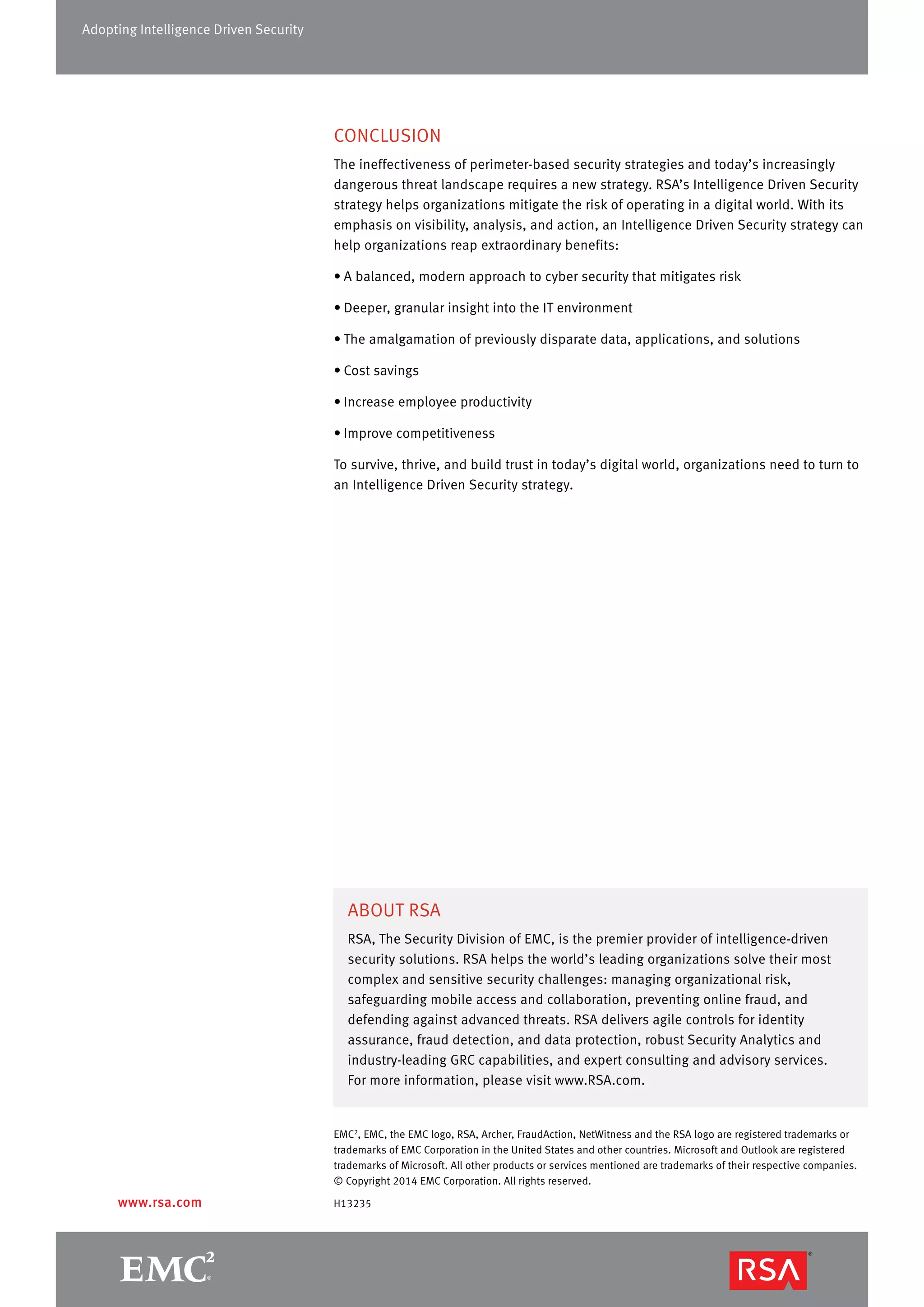 EMC2
, EMC, the EMC logo, RSA, Archer, FraudAction, NetWitness and the RSA logo are registered trademarks or
trademarks of EMC Corporation in the United States and other countries. Microsoft and Outlook are registered
trademarks of Microsoft. All other products or services mentioned are trademarks of their respective companies.
© Copyright 2014 EMC Corporation. All rights reserved.
H13235
ABOUT RSA
RSA, The Security Division of EMC, is the premier provider of intelligence-driven
security solutions. RSA helps the world’s leading organizations solve their most
complex and sensitive security challenges: managing organizational risk,
safeguarding mobile access and collaboration, preventing online fraud, and
defending against advanced threats. RSA delivers agile controls for identity
assurance, fraud detection, and data protection, robust Security Analytics and
industry-leading GRC capabilities, and expert consulting and advisory services.
For more information, please visit www.RSA.com.
www.rsa.com
Adopting Intelligence Driven Security
CONCLUSION
The ineffectiveness of perimeter-based security strategies and today’s increasingly
dangerous threat landscape requires a new strategy. RSA’s Intelligence Driven Security
strategy helps organizations mitigate the risk of operating in a digital world. With its
emphasis on visibility, analysis, and action, an Intelligence Driven Security strategy can
help organizations reap extraordinary benefits:
•	A balanced, modern approach to cyber security that mitigates risk
•	Deeper, granular insight into the IT environment
•	The amalgamation of previously disparate data, applications, and solutions
•	Cost savings
•	Increase employee productivity
•	Improve competitiveness
To survive, thrive, and build trust in today’s digital world, organizations need to turn to
an Intelligence Driven Security strategy.
 