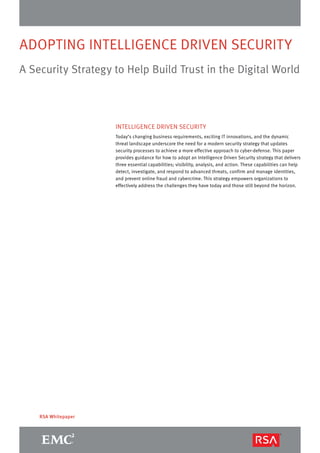 ADOPTING INTELLIGENCE DRIVEN SECURITY
A Security Strategy to Help Build Trust in the Digital World
RSA Whitepaper
INTELLIGENCE DRIVEN SECURITY
Today’s changing business requirements, exciting IT innovations, and the dynamic
threat landscape underscore the need for a modern security strategy that updates
security processes to achieve a more effective approach to cyber-defense. This paper
provides guidance for how to adopt an Intelligence Driven Security strategy that delivers
three essential capabilities; visibility, analysis, and action. These capabilities can help
detect, investigate, and respond to advanced threats, confirm and manage identities,
and prevent online fraud and cybercrime. This strategy empowers organizations to
effectively address the challenges they have today and those still beyond the horizon.
 
