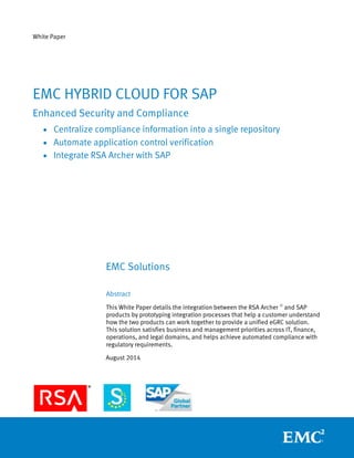 White Paper
EMC Solutions
Abstract
This White Paper details the integration between the RSA Archer ®
and SAP
products by prototyping integration processes that help a customer understand
how the two products can work together to provide a unified eGRC solution.
This solution satisfies business and management priorities across IT, finance,
operations, and legal domains, and helps achieve automated compliance with
regulatory requirements.
August 2014
EMC HYBRID CLOUD FOR SAP
Enhanced Security and Compliance
 Centralize compliance information into a single repository
 Automate application control verification
 Integrate RSA Archer with SAP
 
