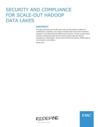 EMC WHITE PAPER
SECURITY AND COMPLIANCE
FOR SCALE-OUT HADOOP
DATA LAKES
ABSTRACT
This paper describes how the EMC Isilon scale-out NAS platform protects the
confidentiality, availability, and integrity of Hadoop data to help meet compliance
regulations. By implementing the HDFS protocol natively, the Isilon storage system
provides a multiprotocol data lake that secures Hadoop data with identity
management, authentication, access control, file-level permissions, WORM, data-at-
rest encryption, and auditing.
August 2014
 