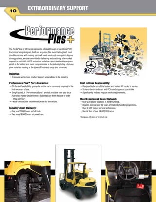 EXTRAORDINARY SUPPORT
The Fortis®
line of lift trucks represents a breakthrough in how Hyster®
lift
trucks are being designed, built and acquired. But even the toughest, most
durable machine with moving parts will need service at some point. As your
strong partners, we are committed to delivering extraordinary aftermarket
support to the H135-155FT series that includes a parts availability program
which is the fastest and most comprehensive in the industry today – to keep
your materials moving at the speed of business today and tomorrow.
Objective:
•	To provide world-class product support unparalleled in the industry.
Performance Plus™ Parts Guarantee:
•	Off-the-shelf availability guarantee on the parts commonly required in the
first two years of use.
•	Simply stated, if “Performance Parts” are not available from your local
Authorized Hyster Dealer within 1 business day from the date of order
– they are free.*
•	Please contact your local Hyster Dealer for the details.
Industry’s Best Warranty:
•	One year/2,000 hours on full truck.
•	Two years/4,000 hours on powertrain.
Best In Class Serviceability:
•	Designed to be one of the fastest and easiest lift trucks to service.
•	State-of-the-art on-board and PC-based diagnostics available.
•	Significantly reduced regular service requirements.
Most Experienced Dealer Network:
•	Over 230 dealer locations in North America.
•	Dealers average over 30 years of materials handling experience.
•	Over 2,500 trained service technicians.
•	Rental fleet of over 14,000 lift trucks.
*Contiguous 48 states of the U.S.A. only
10
 