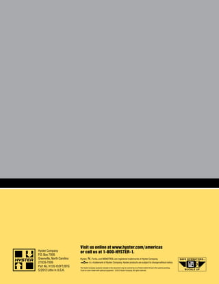 Hyster Company
P.O. Box 7006
Greenville, North Carolina
27835-7006
Part No. H135-155FT/BTG
5/2012 Litho in U.S.A.
Visit us online at www.hyster.com/americas
or call us at 1-800-HYSTER-1.
Hyster, , Fortis, and MONOTROL are registered trademarks of Hyster Company.
is a trademark of Hyster Company. Hyster products are subject to change without notice.
The Hyster Company products included in this document may be covered by U.S. Patent 6,684,148 and other patents pending.
Truck on cover shown with optional equipment. ©2012 Hyster Company. All rights reserved.
 