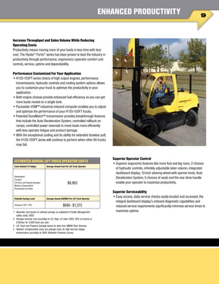 9
ENHANCED PRODUCTIVITY
Increase Throughput and Sales Volume While Reducing
Operating Costs
Productivity means moving more of your loads in less time with less
cost. The Hyster®
Fortis®
series has been proven to lead the industry in
productivity through performance, ergonomics (operator comfort and
control), service, uptime and dependability.
Performance Customized For Your Application
•	H135-155FT series choice of high output engines, performance
transmissions, hydraulic controls and cooling system options allows
you to customize your truck to optimize the productivity in your
application.
•	Both engine choices provide enhanced fuel efficiency so you can get
more loads moved on a single tank.
•	Pacesetter VSM™ industrial onboard computer enables you to adjust
and optimize the performance of your H135-155FT trucks.
•	Patented DuraMatch™ transmission provides breakthrough features
that include the Auto Deceleration System, controlled rollback on
ramps, controlled power reversals to move loads more efficiently
with less operator fatigue and product damage.
•	With the exceptional cooling and its ability for extended drawbar pull,
the H135-155FT series will continue to perform when other lift trucks
may fail.
Superior Operator Control
•	Superior ergonomic features like more foot and leg room, 2 choices
of hydraulic controls, infinitely adjustable steer column, integrated
dashboard display, 12-inch steering wheel with spinner knob, Auto
Deceleration System, 5 choices of seats and the rear drive handle
enable your operator to maximize productivity.
Superior Serviceability
•	Easy access, daily service checks easily located and accessed, the
integral dashboard display’s onboard diagnostic capabilities and
reduced service requirements significantly minimize service times to
maximize uptime.
ESTIMATED ANNUAL LIFT TRUCK OPERATOR COSTS
Costs Related To Fatigue Average Annual Cost Per Lift Truck Operator
Absenteeism1
Turnover2
Lift Truck and Property Damage3
Workers Compensation4
Productivity/Lost Sales
$6,862
Potential Savings Level Average Annual SAVINGS Per Lift Truck Operator
Savings at 10% - 20% $686 - $1,372
1 	 Absentee cost based on national average as published in Facility Management
safety study, 2003.
2	 Average turnover cost according to U.S. Dept. of Labor 2002, 30% of income at
$15/hour for 2,000 hours per year.
3	 Lift Truck and Property Damage based on data from NMHG Fleet Services.
4	 Workers Compensation costs are average costs for high and low fatigue
environments according to 2004 Shiftwork Practices Survey.
 