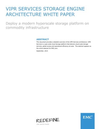 EMC WHITE PAPER
VIPR SERVICES STORAGE ENGINE
ARCHITECTURE WHITE PAPER
Deploy a modern hyperscale storage platform on
commodity infrastructure
ABSTRACT
This document provides a detailed overview of the ViPR Services architecture. ViPR
Services is a geo-scale cloud storage platform that delivers cloud-scale storage
services, global access and operational efficiency at scale. This abstract appears as
the online abstract for EMC.com.
September, 2014
 