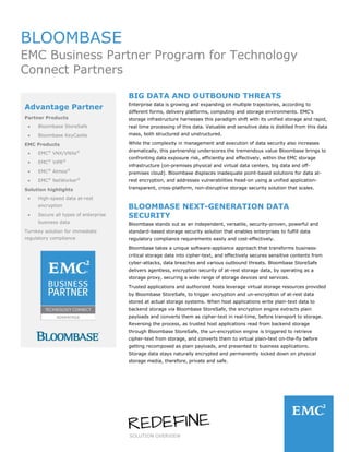 SOLUTION OVERVIEW
BLOOMBASE
EMC Business Partner Program for Technology
Connect Partners
BIG DATA AND OUTBOUND THREATS
Enterprise data is growing and expanding on multiple trajectories, according to
different forms, delivery platforms, computing and storage environments. EMC's
storage infrastructure harnesses this paradigm shift with its unified storage and rapid,
real time processing of this data. Valuable and sensitive data is distilled from this data
mass, both structured and unstructured.
While the complexity in management and execution of data security also increases
dramatically, this partnership underscores the tremendous value Bloombase brings to
confronting data exposure risk, efficiently and effectively, within the EMC storage
infrastructure (on-premises physical and virtual data centers, big data and off-
premises cloud). Bloombase displaces inadequate point-based solutions for data at-
rest encryption, and addresses vulnerabilities head-on using a unified application-
transparent, cross-platform, non-disruptive storage security solution that scales.
BLOOMBASE NEXT-GENERATION DATA
SECURITY
Bloombase stands out as an independent, versatile, security-proven, powerful and
standard-based storage security solution that enables enterprises to fulfill data
regulatory compliance requirements easily and cost-effectively.
Bloombase takes a unique software-appliance approach that transforms business-
critical storage data into cipher-text, and effectively secures sensitive contents from
cyber-attacks, data breaches and various outbound threats. Bloombase StoreSafe
delivers agentless, encryption security of at-rest storage data, by operating as a
storage proxy, securing a wide range of storage devices and services.
Trusted applications and authorized hosts leverage virtual storage resources provided
by Bloombase StoreSafe, to trigger encryption and un-encryption of at-rest data
stored at actual storage systems. When host applications write plain-text data to
backend storage via Bloombase StoreSafe, the encryption engine extracts plain
payloads and converts them as cipher-text in real-time, before transport to storage.
Reversing the process, as trusted host applications read from backend storage
through Bloombase StoreSafe, the un-encryption engine is triggered to retrieve
cipher-text from storage, and converts them to virtual plain-text on-the-fly before
getting recomposed as plain payloads, and presented to business applications.
Storage data stays naturally encrypted and permanently locked down on physical
storage media, therefore, private and safe.
Advantage Partner
Partner Products
• Bloombase StoreSafe
• Bloombase KeyCastle
EMC Products
• EMC®
VNX/VNXe®
• EMC®
ViPR®
• EMC®
Atmos®
• EMC®
NetWorker®
Solution highlights
• High-speed data at-rest
encryption
• Secure all types of enterprise
business data
Turnkey solution for immediate
regulatory compliance
 