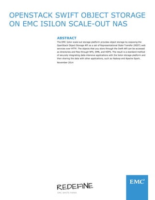 EMC WHITE PAPER
OPENSTACK SWIFT OBJECT STORAGE
ON EMC ISILON SCALE-OUT NAS
ABSTRACT
The EMC Isilon scale-out storage platform provides object storage by exposing the
OpenStack Object Storage API as a set of Representational State Transfer (REST) web
services over HTTP. The objects that you store through the Swift API can be accessed
as directories and files through NFS, SMB, and HDFS. The result is a standard method
of securely integrating data-intensive applications with the Isilon storage platform and
then sharing the data with other applications, such as Hadoop and Apache Spark.
November 2014
 
