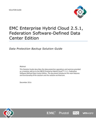 SOLUTION GUIDE
EMC Enterprise Hybrid Cloud 2.5.1,
Federation Software-Defined Data
Center Edition
Data Protection Backup Solution Guide
Abstract
This Solution Guide describes the data protection operations and services provided
as a modular add-on to the EMC® Enterprise Hybrid Cloud™ 2.5.1, Federation
Software-Defined Data Center Edition. The document introduces the main features
and functionality of the solution and the solution architecture.
December 2014
 