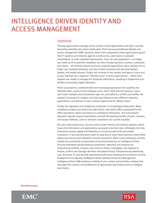 INTELLIGENCE DRIVEN IDENTITY AND 
ACCESS MANAGEMENT 
RSA Whitepaper 
OVERVIEW 
The way organizations manage access to their critical applications and data is quickly 
becoming unwieldy and overly complicated. That’s because traditional identity and 
access management (IAM) solutions, which were supposed to help organizations guard 
their IT systems and networks against unsafe access, were built on outdated 
assumptions, to meet outdated requirements. First, the user population is no longer 
just made up of on-premise employees but also includes partners, vendors, customers, 
and clients – all of whom require access to corporate applications. Next, devices are no 
longer just corporate desktops, but also include corporate and personal laptops, 
tablets, and mobile phones. Finally, this increase in the number and types of users and 
access methods has created an “identity crisis” at many organizations – where their 
systems are unable to manage this disparate information, resulting in fragmented user 
profiles and multiple digital identities. 
These assumptions, combined with ever-increasing expectations for usability and 
flexibility often causes friction between users, the IT staff, and the business. Users 
don’t want multiple and inconvenient sign-ons, and without a unified user profile, the 
prospect of losing rich insights into how users behave across different networks, 
applications, and devices is truly a missed opportunity for InfoSec teams. 
Finally, the regulatory and compliance landscape is increasingly burdensome. Many 
compliance projects are driven by audit events, with teams often unprepared for the 
effort required to collect and report on compliance information. This event-based 
approach requires manual intervention and with the growing number of users, systems, 
and access methods, costs to maintain compliance can quickly escalate. 
All users need easy-to-use, secure access to both internal and external systems, which 
house the information and applications necessary to do their jobs. Ultimately, the lines 
of business require agility and flexibility, to increase productivity and enable 
innovation. IT and security teams want an easy way to meet these business needs while 
balancing resource and enterprise security constraints. Most current enterprise security 
models focus primarily on prevention of security threats but an Intelligence Driven 
Security framework equally balances prevention, detection and response by 
emphasizing visibility, analysis, and action to detect, investigate, and respond to 
threats, confirm and manage identities and prevent fraud. Simultaneously addressing 
user, business, IT, and security requirements will mean elevating the enterprise security 
framework to incorporate Intelligence Driven Identity and Access Management. 
Intelligence Driven IAM combines visibility of user context and activities, analysis that 
leverages this context, and enablement of appropriate and timely actions to mitigate 
any threats. 
 