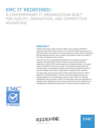 EMC WHITE PAPER
EMC IT REDEFINED:
A CONTEMPORARY IT ORGANIZATION BUILT
FOR AGILITY, INNOVATION, AND COMPETITIVE
ADVANTAGE
ABSTRACT
As EMC’s technology portfolio evolved to deliver cloud computing, the EMC IT
organization also had to adapt to deliver IT-as-a-Service (ItaaS) and become a true
service provider to the business. In a journey spanning six years, EMC IT transformed
the organizational structure, culture, people, and processes to align more closely to
the needs and objectives of the business.
In the process, the IT organizational transformation dramatically improved IT
efficiency, saving EMC tens of millions of dollars. It also improved end-user
satisfaction, as well as EMC’s business agility and competitive position in the global
market. While EMC IT strives to be a better, more mature business partner and
service provider, the organization believes its experiences and lessons learned can
provide invaluable help to other IT organizations navigating similar evolutions.
This white paper documents the results of that transformational journey, “EMC IT
Redefined,” and describes EMC IT’s current overall organizational structure and
strategic objectives. The transformations inside of many of EMC IT’s individual
organizations also are covered in detail. This white paper covers the consolidation of
disparate teams, establishment of new roles and skill sets, and the redefinition and
strengthening of relationships between EMC IT and the company’s business units.
 