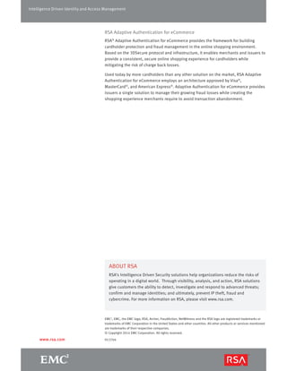 Intelligence Driven Identity and Access Management 
RSA Adaptive Authentication for eCommerce 
RSA® Adaptive Authentication for eCommerce provides the framework for building 
cardholder protection and fraud management in the online shopping environment. 
Based on the 3DSecure protocol and infrastructure, it enables merchants and issuers to 
provide a consistent, secure online shopping experience for cardholders while 
mitigating the risk of charge back losses. 
Used today by more cardholders than any other solution on the market, RSA Adaptive 
Authentication for eCommerce employs an architecture approved by Visa®, 
MasterCard®, and American Express®. Adaptive Authentication for eCommerce provides 
issuers a single solution to manage their growing fraud losses while creating the 
shopping experience merchants require to avoid transaction abandonment. 
ABOUT RSA 
RSA’s Intelligence Driven Security solutions help organizations reduce the risks of 
operating in a digital world. Through visibility, analysis, and action, RSA solutions 
give customers the ability to detect, investigate and respond to advanced threats; 
confirm and manage identities; and ultimately, prevent IP theft, fraud and 
cybercrime. For more information on RSA, please visit www.rsa.com. 
EMC2, EMC, the EMC logo, RSA, Archer, FraudAction, NetWitness and the RSA logo are registered trademarks or 
trademarks of EMC Corporation in the United States and other countries. All other products or services mentioned 
are trademarks of their respective companies. 
© Copyright 2014 EMC Corporation. All rights reserved. 
www.rsa.com H13704 
