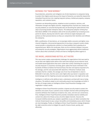 Intelligence Driven Fraud Prevention 
DEFINING THE “NEW NORMAL” 
Fraud detection, prevention and mitigation are of vital importance to companies trying 
to protect their digital assets because the impact of breaches can extend far beyond the 
immediate financial loss into crippling long-term privacy, intellectual property, company 
reputation, and customer losses. 
Customers are demanding anytime, anywhere access to products, services, and 
information through new digital channels. Integrating these channels has created new 
security problems as consumer-facing web sites are becoming the cybercriminal’s first 
step to launching broader enterprise attacks. The widespread adoption of Bring Your 
Own Device (BYOD) in the workplace adds to the security problem by increasing access 
points for attacks, blazing new trails for cyber criminals to target employees and 
partners on their personal devices so they can compromise their identities and infiltrate 
the enterprise. 
With a proliferation of new devices, an increasingly mobile consumer and tighter cross-channel 
integration, disconnected approaches to securing a company’s assets simply 
cannot provide a comprehensive solution to a fraud problem that is growing at an 
exponential pace. Within this landscape, there can be no division between consumer 
and enterprise security strategies. Organizations must aggressively rethink traditional 
notions about what constitutes a threat and how to intelligently defend against it. 
SEE MORE, UNDERSTAND BETTER, ACT FASTER 
This new normal creates unprecedented challenges for organizations that now need to 
secure their own digital assets while at the same time trying to secure external cloud 
and mobile based applications that aren’t under their control. Extending the scope of 
security measures is a business necessity, given cybercrime losses estimated in the 
hundreds of billions of dollars for financial fraud, the time and expense required to fix 
the damage, and the cost associated with downtime. A Ponemon Institute study 
estimates that for a retailer, the average cost of one hour of downtime is close to 
$500,000 in lost sales. And the cost is even higher when you factor in reputation and 
brand damage and the lingering consumer perception that your site might not be safe. 
Intelligence is defined as the ability to learn, understand, and deal with new or trying 
situations. The ability to adapt to and continually acquire new knowledge and skills in 
the face of change makes an Intelligence Driven Fraud Prevention Strategy a non-negotiable 
in today’s world. 
Intelligence Driven Fraud Prevention provides a layered security model to protect the 
identities and assets of your customer across multiple channels while providing three 
essential attributes that enable you to balance risk, costs, and end user convenience. 
First, Intelligence Driven Fraud Prevention provides immediate external visibility and 
context into cybercrime threats across all online digital channels. Second, this 
increased visibility extends your analysis capabilities so you can detect anomalies that 
indicate threats based on your unique risk profile and immediately assess which threats 
are most damaging. Finally, an Intelligence Driven Fraud Prevention strategy designates 
the right corrective action to mitigate the specific threat at hand, quickly, and 
efficiently. 
page 3 
 
